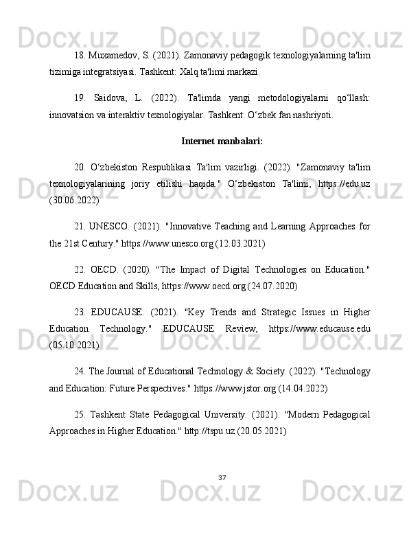 18. Muxamedov, S. (2021). Zamonaviy pedagogik texnologiyalarning ta'lim
tizimiga integratsiyasi. Tashkent: Xalq ta'limi markazi.
19.   Saidova,   L.   (2022).   Ta'limda   yangi   metodologiyalarni   qo‘llash:
innovatsion va interaktiv texnologiyalar. Tashkent: O‘zbek fan nashriyoti.
Internet manbalari:
20.   O‘zbekiston   Respublikasi   Ta'lim   vazirligi.   (2022).   "Zamonaviy   ta'lim
texnologiyalarining   joriy   etilishi   haqida."   O‘zbekiston   Ta'limi,   https://edu.uz
(30.06.2022)
21.   UNESCO.   (2021).   "Innovative   Teaching   and   Learning   Approaches   for
the 21st Century." https://www.unesco.org (12.03.2021)
22.   OECD.   (2020).   "The   Impact   of   Digital   Technologies   on   Education."
OECD Education and Skills, https://www.oecd.org (24.07.2020)
23.   EDUCAUSE.   (2021).   "Key   Trends   and   Strategic   Issues   in   Higher
Education   Technology."   EDUCAUSE   Review,   https://www.educause.edu
(05.10.2021)
24. The Journal of Educational Technology & Society. (2022). "Technology
and Education: Future Perspectives." https://www.jstor.org (14.04.2022)
25.   Tashkent   State   Pedagogical   University.   (2021).   "Modern   Pedagogical
Approaches in Higher Education." http://tspu.uz (20.05.2021)
37 