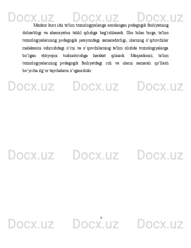 Mazkur kurs ishi ta'lim texnologiyalariga asoslangan pedagogik faoliyatning
dolzarbligi   va   ahamiyatini   tahlil   qilishga   bag‘ishlanadi.   Shu   bilan   birga,   ta'lim
texnologiyalarining   pedagogik   jarayondagi   samaradorligi,   ularning   o‘qituvchilar
malakasini   oshirishdagi   o‘rni   va   o‘quvchilarning   ta'lim   olishda   texnologiyalarga
bo‘lgan   ehtiyojini   tushuntirishga   harakat   qilinadi.   Maqsadimiz,   ta'lim
texnologiyalarining   pedagogik   faoliyatdagi   roli   va   ularni   samarali   qo‘llash
bo‘yicha ilg‘or tajribalarni o‘rganishdir.
4 