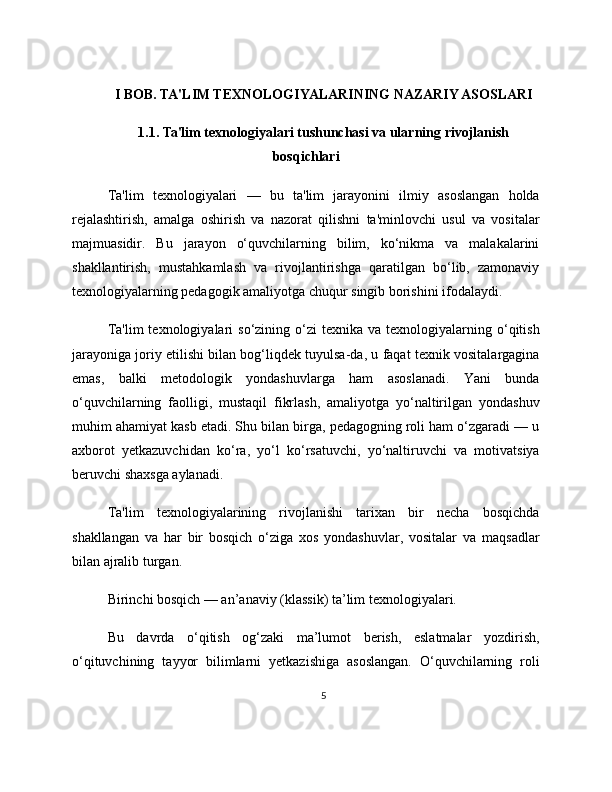 I BOB. TA'LIM TEXNOLOGIYALARINING NAZARIY ASOSLARI
1.1. Ta'lim texnologiyalari tushunchasi va ularning rivojlanish
bosqichlari
Ta'lim   texnologiyalari   —   bu   ta'lim   jarayonini   ilmiy   asoslangan   holda
rejalashtirish,   amalga   oshirish   va   nazorat   qilishni   ta'minlovchi   usul   va   vositalar
majmuasidir.   Bu   jarayon   o‘quvchilarning   bilim,   ko‘nikma   va   malakalarini
shakllantirish,   mustahkamlash   va   rivojlantirishga   qaratilgan   bo‘lib,   zamonaviy
texnologiyalarning pedagogik amaliyotga chuqur singib borishini ifodalaydi.
Ta'lim  texnologiyalari  so‘zining  o‘zi   texnika  va  texnologiyalarning  o‘qitish
jarayoniga joriy etilishi bilan bog‘liqdek tuyulsa-da, u faqat texnik vositalargagina
emas,   balki   metodologik   yondashuvlarga   ham   asoslanadi.   Yani   bunda
o‘quvchilarning   faolligi,   mustaqil   fikrlash,   amaliyotga   yo‘naltirilgan   yondashuv
muhim ahamiyat kasb etadi. Shu bilan birga, pedagogning roli ham o‘zgaradi — u
axborot   yetkazuvchidan   ko‘ra,   yo‘l   ko‘rsatuvchi,   yo‘naltiruvchi   va   motivatsiya
beruvchi shaxsga aylanadi.
Ta'lim   texnologiyalarining   rivojlanishi   tarixan   bir   necha   bosqichda
shakllangan   va   har   bir   bosqich   o‘ziga   xos   yondashuvlar,   vositalar   va   maqsadlar
bilan ajralib turgan.
Birinchi bosqich — an’anaviy (klassik) ta’lim texnologiyalari.
Bu   davrda   o‘qitish   og‘zaki   ma’lumot   berish,   eslatmalar   yozdirish,
o‘qituvchining   tayyor   bilimlarni   yetkazishiga   asoslangan.   O‘quvchilarning   roli
5 