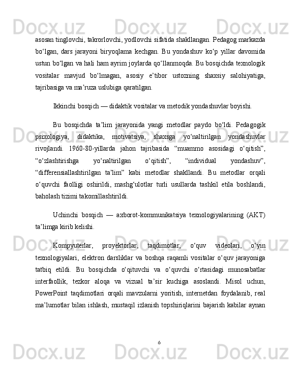 asosan tinglovchi, takrorlovchi, yodlovchi sifatida shakllangan. Pedagog markazda
bo‘lgan,   dars   jarayoni   biryoqlama   kechgan.   Bu   yondashuv   ko‘p   yillar   davomida
ustun bo‘lgan va hali ham ayrim joylarda qo‘llanmoqda. Bu bosqichda texnologik
vositalar   mavjud   bo‘lmagan,   asosiy   e’tibor   ustozning   shaxsiy   salohiyatiga,
tajribasiga va ma’ruza uslubiga qaratilgan.
Ikkinchi bosqich — didaktik vositalar va metodik yondashuvlar boyishi.
Bu   bosqichda   ta’lim   jarayonida   yangi   metodlar   paydo   bo‘ldi.   Pedagogik
psixologiya,   didaktika,   motivatsiya,   shaxsga   yo‘naltirilgan   yondashuvlar
rivojlandi.   1960-80-yillarda   jahon   tajribasida   “muammo   asosidagi   o‘qitish”,
“o‘zlashtirishga   yo‘naltirilgan   o‘qitish”,   “individual   yondashuv”,
“differensiallashtirilgan   ta’lim”   kabi   metodlar   shakllandi.   Bu   metodlar   orqali
o‘quvchi   faolligi   oshirildi,   mashg‘ulotlar   turli   usullarda   tashkil   etila   boshlandi,
baholash tizimi takomillashtirildi.
Uchinchi   bosqich   —   axborot-kommunikatsiya   texnologiyalarining   (AKT)
ta’limga kirib kelishi.
Kompyuterlar,   proyektorlar,   taqdimotlar,   o‘quv   videolari,   o‘yin
texnologiyalari,   elektron   darsliklar   va   boshqa   raqamli   vositalar   o‘quv   jarayoniga
tatbiq   etildi.   Bu   bosqichda   o‘qituvchi   va   o‘quvchi   o‘rtasidagi   munosabatlar
interfaollik,   tezkor   aloqa   va   vizual   ta’sir   kuchiga   asoslandi.   Misol   uchun,
PowerPoint   taqdimotlari   orqali   mavzularni   yoritish,   internetdan   foydalanib,   real
ma’lumotlar   bilan   ishlash,   mustaqil   izlanish   topshiriqlarini   bajarish   kabilar   aynan
6 