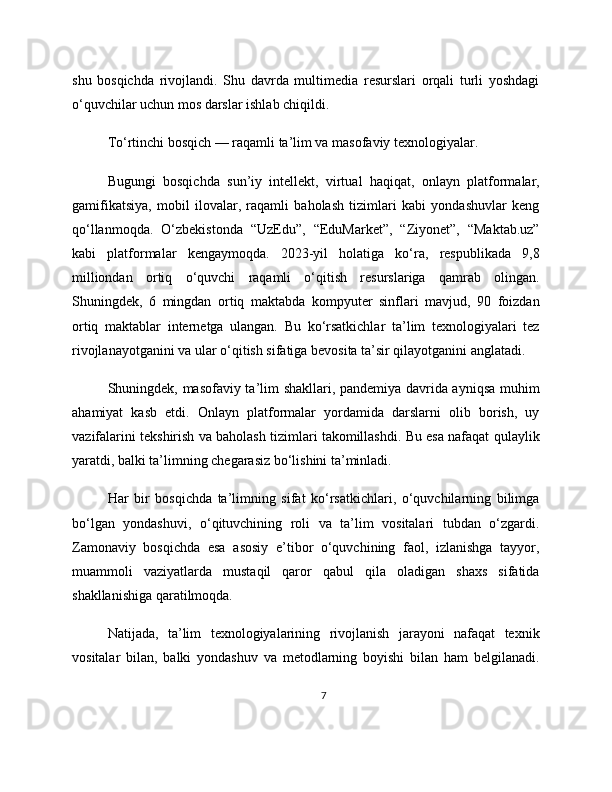 shu   bosqichda   rivojlandi.   Shu   davrda   multimedia   resurslari   orqali   turli   yoshdagi
o‘quvchilar uchun mos darslar ishlab chiqildi.
To‘rtinchi bosqich — raqamli ta’lim va masofaviy texnologiyalar.
Bugungi   bosqichda   sun’iy   intellekt,   virtual   haqiqat,   onlayn   platformalar,
gamifikatsiya,   mobil   ilovalar,   raqamli   baholash   tizimlari   kabi   yondashuvlar   keng
qo‘llanmoqda.   O‘zbekistonda   “UzEdu”,   “EduMarket”,   “Ziyonet”,   “Maktab.uz”
kabi   platformalar   kengaymoqda.   2023-yil   holatiga   ko‘ra,   respublikada   9,8
milliondan   ortiq   o‘quvchi   raqamli   o‘qitish   resurslariga   qamrab   olingan.
Shuningdek,   6   mingdan   ortiq   maktabda   kompyuter   sinflari   mavjud,   90   foizdan
ortiq   maktablar   internetga   ulangan.   Bu   ko‘rsatkichlar   ta’lim   texnologiyalari   tez
rivojlanayotganini va ular o‘qitish sifatiga bevosita ta’sir qilayotganini anglatadi.
Shuningdek, masofaviy ta’lim shakllari, pandemiya davrida ayniqsa muhim
ahamiyat   kasb   etdi.   Onlayn   platformalar   yordamida   darslarni   olib   borish,   uy
vazifalarini tekshirish va baholash tizimlari takomillashdi. Bu esa nafaqat qulaylik
yaratdi, balki ta’limning chegarasiz bo‘lishini ta’minladi.
Har   bir   bosqichda   ta’limning   sifat   ko‘rsatkichlari,   o‘quvchilarning   bilimga
bo‘lgan   yondashuvi,   o‘qituvchining   roli   va   ta’lim   vositalari   tubdan   o‘zgardi.
Zamonaviy   bosqichda   esa   asosiy   e’tibor   o‘quvchining   faol,   izlanishga   tayyor,
muammoli   vaziyatlarda   mustaqil   qaror   qabul   qila   oladigan   shaxs   sifatida
shakllanishiga qaratilmoqda.
Natijada,   ta’lim   texnologiyalarining   rivojlanish   jarayoni   nafaqat   texnik
vositalar   bilan,   balki   yondashuv   va   metodlarning   boyishi   bilan   ham   belgilanadi.
7 