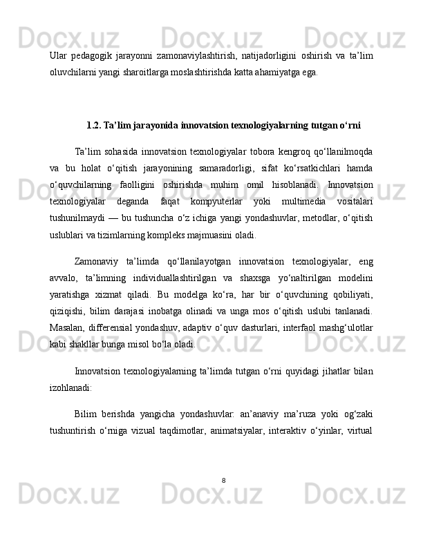 Ular   pedagogik   jarayonni   zamonaviylashtirish,   natijadorligini   oshirish   va   ta’lim
oluvchilarni yangi sharoitlarga moslashtirishda katta ahamiyatga ega.
1.2. Ta’lim jarayonida innovatsion texnologiyalarning tutgan o‘rni
Ta’lim   sohasida   innovatsion   texnologiyalar   tobora   kengroq   qo‘llanilmoqda
va   bu   holat   o‘qitish   jarayonining   samaradorligi,   sifat   ko‘rsatkichlari   hamda
o‘quvchilarning   faolligini   oshirishda   muhim   omil   hisoblanadi.   Innovatsion
texnologiyalar   deganda   faqat   kompyuterlar   yoki   multimedia   vositalari
tushunilmaydi   — bu  tushuncha   o‘z  ichiga  yangi  yondashuvlar,  metodlar, o‘qitish
uslublari va tizimlarning kompleks majmuasini oladi.
Zamonaviy   ta’limda   qo‘llanilayotgan   innovatsion   texnologiyalar,   eng
avvalo,   ta’limning   individuallashtirilgan   va   shaxsga   yo‘naltirilgan   modelini
yaratishga   xizmat   qiladi.   Bu   modelga   ko‘ra,   har   bir   o‘quvchining   qobiliyati,
qiziqishi,   bilim   darajasi   inobatga   olinadi   va   unga   mos   o‘qitish   uslubi   tanlanadi.
Masalan,  differensial  yondashuv, adaptiv o‘quv dasturlari, interfaol  mashg‘ulotlar
kabi shakllar bunga misol bo‘la oladi.
Innovatsion   texnologiyalarning  ta’limda  tutgan  o‘rni  quyidagi  jihatlar   bilan
izohlanadi:
Bilim   berishda   yangicha   yondashuvlar:   an’anaviy   ma’ruza   yoki   og‘zaki
tushuntirish   o‘rniga   vizual   taqdimotlar,   animatsiyalar,   interaktiv   o‘yinlar,   virtual
8 