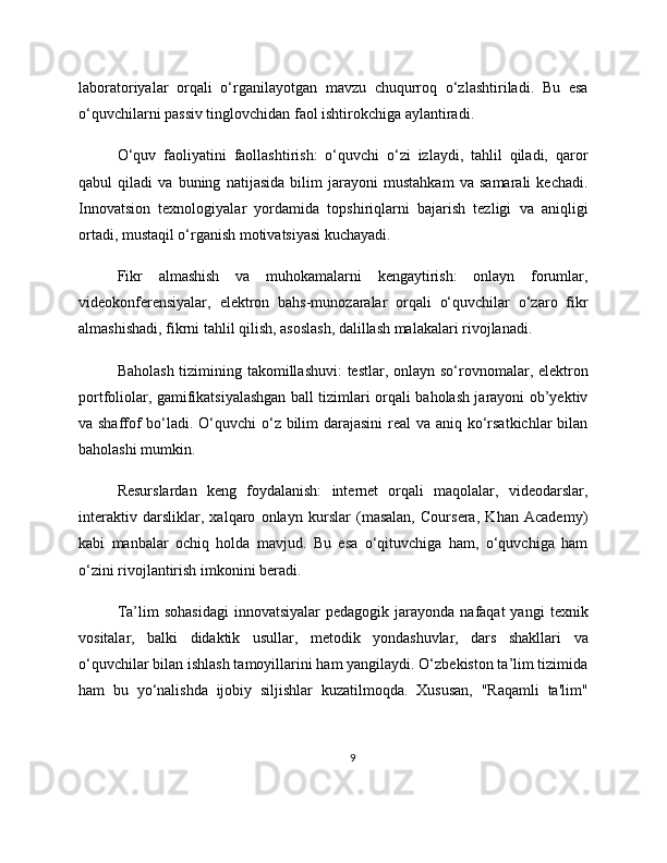 laboratoriyalar   orqali   o‘rganilayotgan   mavzu   chuqurroq   o‘zlashtiriladi.   Bu   esa
o‘quvchilarni passiv tinglovchidan faol ishtirokchiga aylantiradi.
O‘quv   faoliyatini   faollashtirish:   o‘quvchi   o‘zi   izlaydi,   tahlil   qiladi,   qaror
qabul   qiladi   va   buning   natijasida   bilim   jarayoni   mustahkam   va   samarali   kechadi.
Innovatsion   texnologiyalar   yordamida   topshiriqlarni   bajarish   tezligi   va   aniqligi
ortadi, mustaqil o‘rganish motivatsiyasi kuchayadi.
Fikr   almashish   va   muhokamalarni   kengaytirish:   onlayn   forumlar,
videokonferensiyalar,   elektron   bahs-munozaralar   orqali   o‘quvchilar   o‘zaro   fikr
almashishadi, fikrni tahlil qilish, asoslash, dalillash malakalari rivojlanadi.
Baholash tizimining takomillashuvi:  testlar, onlayn so‘rovnomalar, elektron
portfoliolar, gamifikatsiyalashgan ball tizimlari orqali baholash jarayoni ob’yektiv
va shaffof  bo‘ladi. O‘quvchi o‘z bilim  darajasini  real  va aniq ko‘rsatkichlar  bilan
baholashi mumkin.
Resurslardan   keng   foydalanish:   internet   orqali   maqolalar,   videodarslar,
interaktiv   darsliklar,   xalqaro   onlayn   kurslar   (masalan,   Coursera,   Khan   Academy)
kabi   manbalar   ochiq   holda   mavjud.   Bu   esa   o‘qituvchiga   ham,   o‘quvchiga   ham
o‘zini rivojlantirish imkonini beradi.
Ta’lim   sohasidagi   innovatsiyalar  pedagogik  jarayonda  nafaqat  yangi   texnik
vositalar,   balki   didaktik   usullar,   metodik   yondashuvlar,   dars   shakllari   va
o‘quvchilar bilan ishlash tamoyillarini ham yangilaydi. O‘zbekiston ta’lim tizimida
ham   bu   yo‘nalishda   ijobiy   siljishlar   kuzatilmoqda.   Xususan,   "Raqamli   ta'lim"
9 