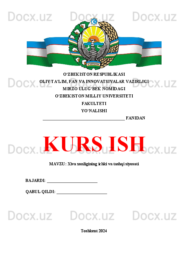 O‘ZBEKISTON RESPUBLIKASI 
OLIY TA’LIM, FAN VA INNOVATSIYALAR VAZIRLIGI
MIRZO ULUG‘BEK NOMIDAGI 
O‘ZBEKISTON MILLIY UNIVERSITETI
FAKULTETI
YO‘NALISHI
_______________________________________ FANIDAN
KURS ISH
MAVZU: Xiva xonligining ichki va tashqi siyosati
BAJARDI: ________________________
QABUL QILDI: ________________________
Toshkent 2024 