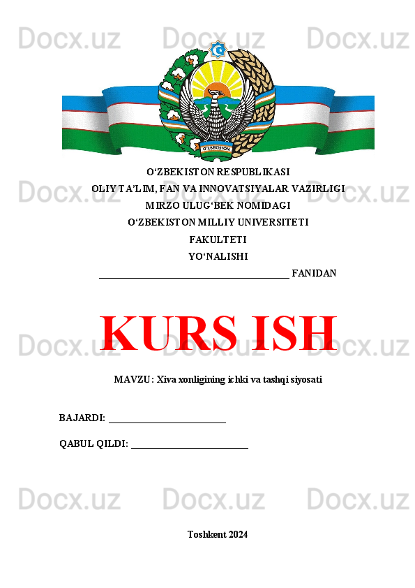 O‘ZBEKISTON RESPUBLIKASI 
OLIY TA’LIM, FAN VA INNOVATSIYALAR VAZIRLIGI
MIRZO ULUG‘BEK NOMIDAGI 
O‘ZBEKISTON MILLIY UNIVERSITETI
FAKULTETI
YO‘NALISHI
_______________________________________ FANIDAN
KURS ISH
MAVZU: Xiva xonligining ichki va tashqi siyosati
BAJARDI: ________________________
QABUL QILDI: ________________________
Toshkent 2024
