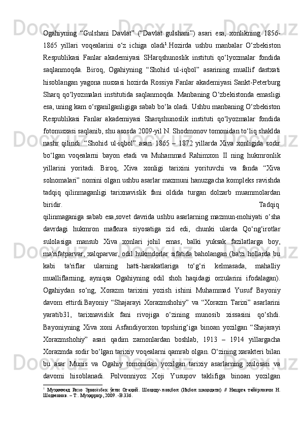 Ogahiyning   “Gulshani   Davlat”   (“Davlat   gulshani”)   asari   esa,   xonlikning   1856-
1865   yillari   voqealarini   o‘z   ichiga   oladi 1
.Hozirda   ushbu   manbalar   O‘zbekiston
Respublikasi   Fanlar   akademiyasi   SHarqshunoslik   instituti   qo‘lyozmalar   fondida
saqlanmoqda.   Biroq,   Ogahiyning   “Shohid   ul-iqbol”   asarining   muallif   dastxati
hisoblangan yagona  nusxasi  hozirda Rossiya  Fanlar  akademiyasi  Sankt-Peterburg
Sharq   qo‘lyozmalari   institutida  saqlanmoqda.   Manbaning   O‘zbekistonda   emasligi
esa, uning kam o‘rganilganligiga sabab bo‘la oladi. Ushbu manbaning O‘zbekiston
Respublikasi   Fanlar   akademiyasi   Sharqshunoslik   instituti   qo‘lyozmalar   fondida
fotonusxasi saqlanib, shu asosda 2009-yil N. Shodmonov tomonidan to‘liq shaklda
nashr   qilindi.   “Shohid   ul-iqbol”   asari   1865   –   1872   yillarda   Xiva   xonligida   sodir
bo‘lgan   voqealarni   bayon   etadi   va   Muhammad   Rahimxon   II   ning   hukmronlik
yillarini   yoritadi.   Biroq,   Xiva   xonligi   tarixini   yorituvchi   va   fanda   “Xiva
solnomalari” nomini olgan ushbu asarlar mazmuni hanuzgacha kompleks ravishda
tadqiq   qilinmaganligi   tarixnavislik   fani   oldida   turgan   dolzarb   muammolardan
biridir.  Tadqiq
qilinmaganiga sabab  esa,sovet  davrida ushbu asarlarning mazmun-mohiyati  o‘sha
davrdagi   hukmron   mafkura   siyosatiga   zid   edi,   chunki   ularda   Qo‘ng‘irotlar
sulolasiga   mansub   Xiva   xonlari   johil   emas,   balki   yuksak   fazilatlarga   boy,
ma'rifatparvar, xalqparvar, odil  hukmdorlar sifatida baholangan (ba'zi  hollarda bu
kabi   ta'riflar   ularning   hatti-harakatlariga   to‘g‘ri   kelmasada,   mahalliy
mualliflarning,   ayniqsa   Ogahiyning   odil   shoh   haqidagi   orzularini   ifodalagan).
Ogahiydan   so‘ng,   Xorazm   tarixini   yozish   ishini   Muhammad   Yusuf   Bayoniy
davom   ettirdi.Bayoniy   “Shajarayi   Xorazmshohiy”   va   “Xorazm   Tarixi”   asarlarini
yaratib31,   tarixnavislik   fani   rivojiga   o‘zining   munosib   xissasini   qo‘shdi.
Bayoniyning   Xiva   xoni   Asfandiyorxon   topshirig‘iga   binoan   yozilgan   “Shajarayi
Xorazmshohiy”   asari   qadim   zamonlardan   boshlab,   1913   –   1914   yillargacha
Xorazmda sodir bo‘lgan tarixiy voqealarni qamrab olgan. O‘zining xarakteri bilan
bu   asar   Munis   va   Ogahiy   tomonidan   yozilgan   tarixiy   asarlarning   xulosasi   va
davomi   hisoblanadi.   Polvonniyoz   Xoji   Yusupov   taklifiga   binoan   yozilgan
1
  Муҳаммад   Ризо   Эрниёзбек   ўғли   Огаҳий.   Шоҳиду-л-иқбол   (Иқбол   шаҳодати)   //   Нашрга   тайёрловчи   Н.
Шодмонов. – Т:. Муҳаррир , 2009. -B.336. 