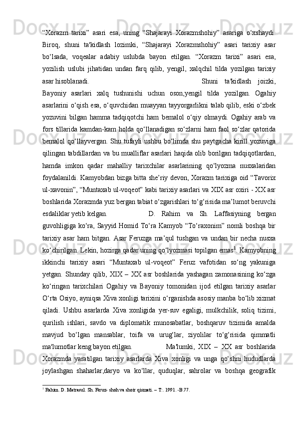 “Xorazm   tarixi”   asari   esa,   uning   “Shajarayi   Xorazmshohiy”   asariga   o‘xshaydi.
Biroq,   shuni   ta'kidlash   lozimki,   “Shajarayi   Xorazmshohiy”   asari   tarixiy   asar
bo‘lsada,   voqealar   adabiy   uslubda   bayon   etilgan.   “Xorazm   tarixi”   asari   esa,
yozilish   uslubi   jihatidan   undan   farq   qilib,   yengil,   xalqchil   tilda   yozilgan   tarixiy
asar hisoblanadi. Shuni   ta'kidlash   joizki,
Bayoniy   asarlari   xalq   tushunishi   uchun   oson,yengil   tilda   yozilgan.   Ogahiy
asarlarini o‘qish esa, o‘quvchidan muayyan tayyorgarlikni talab qilib, eski o‘zbek
yozuvini   bilgan   hamma   tadqiqotchi   ham   bemalol   o‘qiy   olmaydi.   Ogahiy   arab   va
fors tillarida kamdan-kam holda qo‘llanadigan so‘zlarni ham faol so‘zlar qatorida
bemalol  qo‘llayvergan. Shu tufayli  ushbu bo‘limda shu paytgacha  kirill  yozuviga
qilingan tabdillardan va bu mualliflar asarlari haqida olib borilgan tadqiqotlardan,
hamda   imkon   qadar   mahalliy   tarixchilar   asarlarining   qo‘lyozma   nusxalaridan
foydalanildi. Kamyobdan bizga bitta she’riy devon, Xorazm tarixiga oid “Tavorix
ul-xavonin”, “Muntaxab ul-voqeot” kabi tarixiy asarlari va XIX asr oxiri - XX asr
boshlarida Xorazmda yuz bergan tabiat o‘zgarishlari to‘g‘risida ma’lumot beruvchi
esdaliklar yetib kelgan.  D.   Rahim   va   Sh.   Laffasiyning   bergan
guvohligiga ko‘ra, Sayyid Homid To‘ra Kamyob “To‘raxonim” nomli boshqa bir
tarixiy   asar   ham   bitgan.   Asar   Feruzga   ma’qul   tushgan   va   undan   bir   necha   nusxa
ko‘chirilgan. Lekin, hozirga qadar uning qo‘lyozmasi topilgan emas 1
. Kamyobning
ikkinchi   tarixiy   asari   “Muntaxab   ul-voqeot”   Feruz   vafotidan   so‘ng   yakuniga
yetgan.   Shunday   qilib,   XIX   –   XX   asr   boshlarida   yashagan   zamonasining   ko‘zga
ko‘ringan   tarixchilari   Ogahiy   va   Bayoniy   tomonidan   ijod   etilgan   tarixiy   asarlar
O‘rta Osiyo, ayniqsa Xiva xonligi tarixini o‘rganishda asosiy manba bo‘lib xizmat
qiladi.   Ushbu   asarlarda   Xiva   xonligida   yer-suv   egaligi,   mulkchilik,   soliq   tizimi,
qurilish   ishlari,   savdo   va   diplomatik   munosabatlar,   boshqaruv   tizimida   amalda
mavjud   bo‘lgan   mansablar,   toifa   va   urug‘lar,   ziyolilar   to‘g‘risida   qimmatli
ma'lumotlar keng bayon etilgan.  Ma'lumki,   XIX   –   XX   asr   boshlarida
Xorazmda   yaratilgan   tarixiy   asarlarda   Xiva   xonligi   va   unga   qo‘shni   hududlarda
joylashgan   shaharlar,daryo   va   ko‘llar,   quduqlar,   sahrolar   va   boshqa   geografik
1
 Rahim. D. Matrasul. Sh. Feruz- shoh va shoir qismati. – T:. 1991. -B.77. 