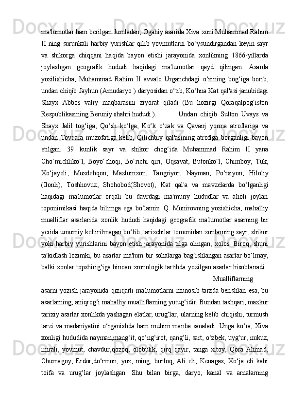 ma'lumotlar ham berilgan.Jumladan, Ogahiy asarida Xiva xoni Muhammad Rahim
II   ning   surunkali   harbiy   yurishlar   qilib   yovmutlarni   bo‘ysundirgandan   keyin   sayr
va   shikorga   chiqqani   haqida   bayon   etishi   jarayonida   xonlikning   1866-yillarda
joylashgan   geografik   hududi   haqidagi   ma'lumotlar   qayd   qilingan.   Asarda
yozilishicha,   Muhammad   Rahim   II   avvalo   Urganchdagi   o‘zining   bog‘iga   borib,
undan chiqib Jayhun (Amudaryo ) daryosidan o‘tib, Ko‘hna Kat qal'asi janubidagi
Shayx   Abbos   valiy   maqbarasini   ziyorat   qiladi   (Bu   hozirgi   Qoraqalpog‘iston
Respublikasining Beruniy shahri hududi ).  Undan   chiqib   Sulton   Uvays   va
Shayx   Jalil   tog‘iga,   Qo‘sh   ko‘lga,   Ko‘k   o‘zak   va   Qavanj   yorma   atroflariga   va
undan   Tovqara   muzofatiga   kelib,   Qilichbiy   qal'asining   atrofiga   borganligi   bayon
etilgan.   39   kunlik   sayr   va   shikor   chog‘ida   Muhammad   Rahim   II   yana
Cho‘michliko‘l,   Boyo‘choqi,   Bo‘richi   qiri,   Oqsavat,   Butonko‘l,   Chimboy,   Tuk,
Xo‘jayeli,   Muzdehqon,   Mazlumxon,   Tangriyor,   Nayman,   Po‘rsiyon,   Hiloliy
(Ilonli),   Toshhovuz,   Shohobod(Shovot),   Kat   qal'a   va   mavzelarda   bo‘lganligi
haqidagi   ma'lumotlar   orqali   bu   davrdagi   ma'muriy   hududlar   va   aholi   joylari
toponimikasi   haqida   bilimga   ega   bo‘lamiz.   Q.   Munirovning   yozishicha,   mahalliy
mualliflar   asarlarida   xonlik   hududi   haqidagi   geografik   ma'lumotlar   asarning   bir
yerida umumiy keltirilmagan bo‘lib, tarixchilar tomonidan xonlarning sayr, shikor
yoki   harbiy   yurishlarini   bayon   etish   jarayonida   tilga   olingan,   xolos.   Biroq,   shuni
ta'kidlash lozimki, bu asarlar ma'lum bir sohalarga bag‘ishlangan asarlar bo‘lmay,
balki xonlar topshirig‘iga binoan xronologik tartibda yozilgan asarlar hisoblanadi. 
Mualliflarning
asarni  yozish jarayonida qiziqarli  ma'lumotlarni munosib tarzda berishlari esa, bu
asarlarning, aniqrog‘i mahalliy mualliflarning yutug‘idir. Bundan tashqari, mazkur
tarixiy asarlar xonlikda yashagan elatlar, urug‘lar, ularning kelib chiqishi, turmush
tarzi  va madaniyatini  o‘rganishda  ham  muhim  manba sanaladi.  Unga ko‘ra, Xiva
xonligi hududida nayman,mang‘it, qo‘ng‘irot, qang‘li, sart, o‘zbek, uyg‘ur, nukuz,
imrali,   yovmut,   chavdur,qozoq,   olobulik,   qirq   qayir,   tanga   xitoy,   Qora   Ahmad,
Chumagoy,   Erdor,do‘rmon,   yuz,   ming,   burloq,   Ali   eli,   Kenagas,   Xo‘ja   eli   kabi
toifa   va   urug‘lar   joylashgan.   Shu   bilan   birga,   daryo,   kanal   va   arnalarning 