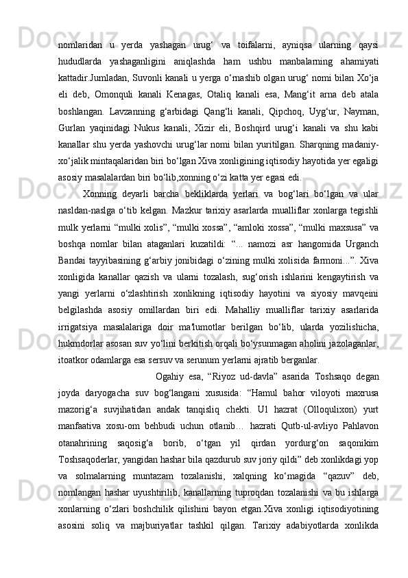 nomlaridan   u   yerda   yashagan   urug‘   va   toifalarni,   ayniqsa   ularning   qaysi
hududlarda   yashaganligini   aniqlashda   ham   ushbu   manbalarning   ahamiyati
kattadir.Jumladan, Suvonli kanali u yerga o‘rnashib olgan urug‘ nomi bilan Xo‘ja
eli   deb,   Omonquli   kanali   Kenagas,   Otaliq   kanali   esa,   Mang‘it   arna   deb   atala
boshlangan.   Lavzanning   g‘arbidagi   Qang‘li   kanali,   Qipchoq,   Uyg‘ur,   Nayman,
Gurlan   yaqinidagi   Nukus   kanali,   Xizir   eli,   Boshqird   urug‘i   kanali   va   shu   kabi
kanallar   shu  yerda  yashovchi   urug‘lar   nomi   bilan   yuritilgan.  Sharqning  madaniy-
xo‘jalik mintaqalaridan biri bo‘lgan Xiva xonligining iqtisodiy hayotida yer egaligi
asosiy masalalardan biri bo‘lib,xonning o‘zi katta yer egasi edi.
Xonning   deyarli   barcha   bekliklarda   yerlari   va   bog‘lari   bo‘lgan   va   ular
nasldan-naslga   o‘tib   kelgan.   Mazkur   tarixiy   asarlarda   mualliflar   xonlarga   tegishli
mulk yerlarni “mulki xolis”, “mulki xossa”,  “amloki xossa”, “mulki maxsusa” va
boshqa   nomlar   bilan   ataganlari   kuzatildi:   “...   namozi   asr   hangomida   Urganch
Bandai  tayyibasining   g‘arbiy  jonibidagi  o‘zining  mulki  xolisida   farmoni...”.  Xiva
xonligida   kanallar   qazish   va   ularni   tozalash,   sug‘orish   ishlarini   kengaytirish   va
yangi   yerlarni   o‘zlashtirish   xonlikning   iqtisodiy   hayotini   va   siyosiy   mavqeini
belgilashda   asosiy   omillardan   biri   edi.   Mahalliy   mualliflar   tarixiy   asarlarida
irrigatsiya   masalalariga   doir   ma'lumotlar   berilgan   bo‘lib,   ularda   yozilishicha,
hukmdorlar asosan suv yo‘lini berkitish orqali bo‘ysunmagan aholini jazolaganlar,
itoatkor odamlarga esa sersuv va serunum yerlarni ajratib berganlar. 
Ogahiy   esa,   “Riyoz   ud-davla”   asarida   Toshsaqo   degan
joyda   daryogacha   suv   bog‘langani   xususida:   “Hamul   bahor   viloyoti   maxrusa
mazorig‘a   suvjihatidan   andak   tanqisliq   chekti.   Ul   hazrat   (Olloqulixon)   yurt
manfaativa   xosu-om   behbudi   uchun   otlanib…   hazrati   Qutb-ul-avliyo   Pahlavon
otanahrining   saqosig‘a   borib,   o‘tgan   yil   qirdan   yordurg‘on   saqonikim
Toshsaqoderlar, yangidan hashar bila qazdurub suv joriy qildi” deb xonlikdagi yop
va   solmalarning   muntazam   tozalanishi,   xalqning   ko‘magida   “qazuv”   deb,
nomlangan   hashar   uyushtirilib,   kanallarning   tuproqdan   tozalanishi   va   bu   ishlarga
xonlarning   o‘zlari   boshchilik   qilishini   bayon   etgan.Xiva   xonligi   iqtisodiyotining
asosini   soliq   va   majburiyatlar   tashkil   qilgan.   Tarixiy   adabiyotlarda   xonlikda 