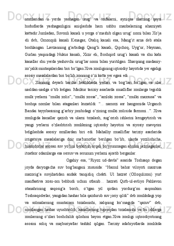 nomlaridan   u   yerda   yashagan   urug‘   va   toifalarni,   ayniqsa   ularning   qaysi
hududlarda   yashaganligini   aniqlashda   ham   ushbu   manbalarning   ahamiyati
kattadir.Jumladan, Suvonli kanali u yerga o‘rnashib olgan urug‘ nomi bilan Xo‘ja
eli   deb,   Omonquli   kanali   Kenagas,   Otaliq   kanali   esa,   Mang‘it   arna   deb   atala
boshlangan.   Lavzanning   g‘arbidagi   Qang‘li   kanali,   Qipchoq,   Uyg‘ur,   Nayman,
Gurlan   yaqinidagi   Nukus   kanali,   Xizir   eli,   Boshqird   urug‘i   kanali   va   shu   kabi
kanallar   shu  yerda  yashovchi   urug‘lar   nomi   bilan   yuritilgan.  Sharqning  madaniy-
xo‘jalik mintaqalaridan biri bo‘lgan Xiva xonligining iqtisodiy hayotida yer egaligi
asosiy masalalardan biri bo‘lib,xonning o‘zi katta yer egasi edi.
Xonning   deyarli   barcha   bekliklarda   yerlari   va   bog‘lari   bo‘lgan   va   ular
nasldan-naslga   o‘tib   kelgan.   Mazkur   tarixiy   asarlarda   mualliflar   xonlarga   tegishli
mulk yerlarni “mulki xolis”, “mulki xossa”,  “amloki xossa”, “mulki maxsusa” va
boshqa   nomlar   bilan   ataganlari   kuzatildi:   “...   namozi   asr   hangomida   Urganch
Bandai  tayyibasining   g‘arbiy  jonibidagi  o‘zining  mulki  xolisida   farmoni...”.  Xiva
xonligida   kanallar   qazish   va   ularni   tozalash,   sug‘orish   ishlarini   kengaytirish   va
yangi   yerlarni   o‘zlashtirish   xonlikning   iqtisodiy   hayotini   va   siyosiy   mavqeini
belgilashda   asosiy   omillardan   biri   edi.   Mahalliy   mualliflar   tarixiy   asarlarida
irrigatsiya   masalalariga   doir   ma'lumotlar   berilgan   bo‘lib,   ularda   yozilishicha,
hukmdorlar asosan suv yo‘lini berkitish orqali bo‘ysunmagan aholini jazolaganlar,
itoatkor odamlarga esa sersuv va serunum yerlarni ajratib berganlar. 
Ogahiy   esa,   “Riyoz   ud-davla”   asarida   Toshsaqo   degan
joyda   daryogacha   suv   bog‘langani   xususida:   “Hamul   bahor   viloyoti   maxrusa
mazorig‘a   suvjihatidan   andak   tanqisliq   chekti.   Ul   hazrat   (Olloqulixon)   yurt
manfaativa   xosu-om   behbudi   uchun   otlanib…   hazrati   Qutb-ul-avliyo   Pahlavon
otanahrining   saqosig‘a   borib,   o‘tgan   yil   qirdan   yordurg‘on   saqonikim
Toshsaqoderlar, yangidan hashar bila qazdurub suv joriy qildi” deb xonlikdagi yop
va   solmalarning   muntazam   tozalanishi,   xalqning   ko‘magida   “qazuv”   deb,
nomlangan   hashar   uyushtirilib,   kanallarning   tuproqdan   tozalanishi   va   bu   ishlarga
xonlarning   o‘zlari   boshchilik   qilishini   bayon   etgan.Xiva   xonligi   iqtisodiyotining
asosini   soliq   va   majburiyatlar   tashkil   qilgan.   Tarixiy   adabiyotlarda   xonlikda