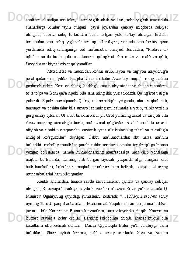 aholidan   olinadiga   nsoliqlar,   ularni   yig‘ib   olish   yo‘llari,   soliq   yig‘ish   maqsadida
shaharlarga   kimlar   tayin   etilgani,   qaysi   joylardan   qanday   miqdorda   soliqlar
olingani,   ba'zida   soliq   to‘lashdan   bosh   tortgan   yoki   to‘lay   olmagan   kishilar
tomonidan   xon   soliq   yig‘uvchilarining   o‘ldirilgani,   natijada   xon   harbiy   qism
yordamida   soliq   undirganiga   oid   ma'lumotlar   mavjud.   Jumladan,   “Firdavs   ul-
iqbol”   asarida   bu   haqida:   «...   tamomi   qo‘ng‘irot   elin   mute   va   mahkum   qilib,
Sayyidnazar biyda ixtiyor qo‘ymadilar. 
Muxoliffat   va   muonidan   ko‘sin   urub,   isyon   va   tug‘yon   maydonig‘a
jur'at   qadamin   qo‘ydilar.  Bu   jihatdin   amiri   kabir   Avaz   biy  inoq   alarming   taadibu
gushmoli uchun Xosa qo‘shbegi boshlig‘ umaroi oliymiqdor va shujao inomdorni
to‘rt to‘pa va Besh qal'a sipohi bila sana ming ikki yuz sekkizda Qo‘ng‘irot ustig‘a
yubordi.   Sipohi   nusratpanoh   Qo‘ng‘irot   sarhadig‘a   yetganda,   alar   istiqbol   etib,
tansuqot   va  peshkashlar   bila  umaro   izomning  mulozimatig‘a   yetib,   talbis   yuzidin
gurg oshtiy qildilar. Ul shart bilakim kelur yil Orol yurtining zakot va xirojoti bila
Avaz   inoqning   xizmatig‘a   borib,   mulorzimat   qilg‘aylar.   Bu   bahona   bila   umaroi
oliyjoh va sipohi nusratpanohni qaytarib, yana o‘z ishlarining tahsil va takmilig‘a
ishtig‘ol   ko‘rguzdilar”   deyilgan.   Ushbu   ma’lumotlardan   shu   narsa   ma’lum
bo‘ladiki,   mahalliy   mualliflar   garchi   ushbu   asarlarini   xonlar   topshirig‘iga   binoan
yozgan   bo‘lsalarda,   hamda   hukmdorlarning   manfaatlariga   mos   qilib   yoritishga
majbur   bo‘lsalarda,   ularning   olib   borgan   siyosati,   yuqorida   tilga   olingani   kabi
hatti-harakatlari,   ba'zi-bir   nomaqbul   qarorlarini   ham   keltirib,   ularga   o‘zlarining
munosabatlarini ham bildirganlar. 
Xonlik   aholisidan,   hamda   savdo   karvonlaridan   qancha   va   qanday   soliqlar
olingani,   Rossiyaga   boradigan   savdo   karvonlari   o‘tuvchi   Erdor   yo‘li   xususida   Q.
Munirov   Ogahiyning   quyidagi   jumlalarini   keltiradi:   “…1273-yili   rabi'-us   soniy
oyining 20 sida panj shanbasida… Muhammad Yaqub mahram bir jamoa lashkari
jarror…   bila   Xorazm   va   Buxoro   korvonikim,   urus   viloyatidin   chiqib,   Xorazm   va
Buxoro   savbig‘a   kelur   erdilar,   alarning   istiqboliga   chiqib,   shariat   hukmi   bila
kazotlarin   olib   kelmak   uchun…   Dashti   Qipchoqda   Erdor   yo‘li   Jonibiyga   ozim
bo‘ldilar”.   Shuni   aytish   lozimki,   ushbu   tarixiy   asarlarda   Xiva   va   Buxoro 