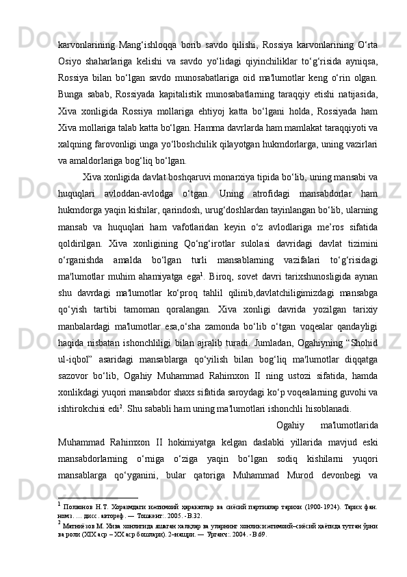 karvonlarining   Mang‘ishloqqa   borib   savdo   qilishi,   Rossiya   karvonlarining   O‘rta
Osiyo   shaharlariga   kelishi   va   savdo   yo‘lidagi   qiyinchiliklar   to‘g‘risida   ayniqsa,
Rossiya   bilan   bo‘lgan   savdo   munosabatlariga   oid   ma'lumotlar   keng   o‘rin   olgan.
Bunga   sabab,   Rossiyada   kapitalistik   munosabatlarning   taraqqiy   etishi   natijasida,
Xiva   xonligida   Rossiya   mollariga   ehtiyoj   katta   bo‘lgani   holda,   Rossiyada   ham
Xiva mollariga talab katta bo‘lgan. Hamma davrlarda ham mamlakat taraqqiyoti va
xalqning farovonligi unga yo‘lboshchilik qilayotgan hukmdorlarga, uning vazirlari
va amaldorlariga bog‘liq bo‘lgan. 
Xiva xonligida davlat boshqaruvi monarxiya tipida bo‘lib, uning mansabi va
huquqlari   avloddan-avlodga   o‘tgan.   Uning   atrofidagi   mansabdorlar   ham
hukmdorga yaqin kishilar, qarindosh, urug‘doshlardan tayinlangan bo‘lib, ularning
mansab   va   huquqlari   ham   vafotlaridan   keyin   o‘z   avlodlariga   me’ros   sifatida
qoldirilgan.   Xiva   xonligining   Qo‘ng‘irotlar   sulolasi   davridagi   davlat   tizimini
o‘rganishda   amalda   bo‘lgan   turli   mansablarning   vazifalari   to‘g‘risidagi
ma'lumotlar   muhim   ahamiyatga   ega 1
.   Biroq,   sovet   davri   tarixshunosligida   aynan
shu   davrdagi   ma'lumotlar   ko‘proq   tahlil   qilinib,davlatchiligimizdagi   mansabga
qo‘yish   tartibi   tamoman   qoralangan.   Xiva   xonligi   davrida   yozilgan   tarixiy
manbalardagi   ma'lumotlar   esa,o‘sha   zamonda   bo‘lib   o‘tgan   voqealar   qandayligi
haqida   nisbatan   ishonchliligi   bilan   ajralib   turadi.   Jumladan,   Ogahiyning   “Shohid
ul-iqbol”   asaridagi   mansablarga   qo‘yilish   bilan   bog‘liq   ma'lumotlar   diqqatga
sazovor   bo‘lib,   Ogahiy   Muhammad   Rahimxon   II   ning   ustozi   sifatida,   hamda
xonlikdagi yuqori mansabdor shaxs sifatida saroydagi ko‘p voqealarning guvohi va
ishtirokchisi edi 2
. Shu sababli ham uning ma'lumotlari ishonchli hisoblanadi. 
Ogahiy   ma'lumotlarida
Muhammad   Rahimxon   II   hokimiyatga   kelgan   daslabki   yillarida   mavjud   eski
mansabdorlarning   o‘rniga   o‘ziga   yaqin   bo‘lgan   sodiq   kishilarni   yuqori
mansablarga   qo‘yganini,   bular   qatoriga   Muhammad   Murod   devonbegi   va
1
  Полвонов   Н.Т.   Хоразмдаги   ижтимоий   ҳаракатлар   ва   сиёсий   партиялар   тарихи   (1900-1924).   Тарих   фан.
номз. … дисс. автореф. ― Тошкент:. 2005. - B .32.
2
 Матниёзов М. Хива хонлигида яшаган халқлар ва уларнинг хонлик ижтимоий–сиёсий ҳаётида тутган ўрни
ва роли (XIX аср – XX аср бошлари). 2–нашри. ― Урганч:. 2004. - B .69. 