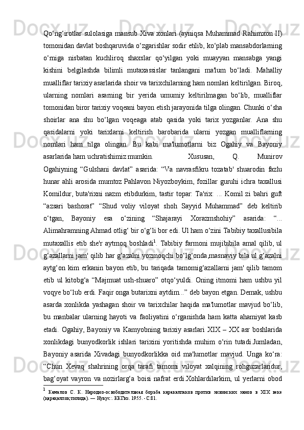 Qo‘ng‘irotlar  sulolasiga  mansub  Xiva xonlari  (ayniqsa  Muhammad  Rahimxon II)
tomonidan davlat boshqaruvida o‘zgarishlar sodir etilib, ko‘plab mansabdorlarning
o‘rniga   nisbatan   kuchliroq   shaxslar   qo‘yilgan   yoki   muayyan   mansabga   yangi
kishini   belgilashda   bilimli   mutaxassislar   tanlangani   ma'lum   bo‘ladi.   Mahalliy
mualliflar tarixiy asarlarida shoir va tarixchilarning ham nomlari keltirilgan. Biroq,
ularning   nomlari   asarning   bir   yerida   umumiy   keltirilmagan   bo‘lib,   mualliflar
tomonidan biror tarixiy voqeani bayon etish jarayonida tilga olingan. Chunki o‘sha
shoirlar   ana   shu   bo‘lgan   voqeaga   atab   qasida   yoki   tarix   yozganlar.   Ana   shu
qasidalarni   yoki   tarixlarni   keltirish   barobarida   ularni   yozgan   mualliflarning
nomlari   ham   tilga   olingan.   Bu   kabi   ma'lumotlarni   biz   Ogahiy   va   Bayoniy
asarlarida ham uchratishimiz mumkin. Xususan,   Q.   Munirov
Ogahiyning   “Gulshani   davlat”   asarida:   “Va   navrasfikru   tozatab'   shuarodin   fazlu
hunar ahli arosida mumtoz Pahlavon Niyozboykim, fozillar  guruhi ichra taxallusi
Komildur,   buta'rixni   nazm   etibdurkim,   tastir   topar:   Ta'rix:   ...   Komil   zi   bahri   guft
“azsari   bashorat”   “Shud   voliy   viloyat   shoh   Sayyid   Muhammad”   deb   keltirib
o‘tgan,   Bayoniy   esa   o‘zining   “Shajarayi   Xorazmshohiy”   asarida:   “...
Alimahramning Ahmad otlig‘ bir o‘g‘li bor edi. Ul ham o‘zini Tabibiy taxallusibila
mutaxallis   etib   she'r   aytmoq   boshladi 1
.   Tabibiy   farmoni   mujibibila   amal   qilib,   ul
g‘azallarni jam' qilib har g‘azalni yozmoqchi bo‘lg‘onda,masnaviy bila ul g‘azalni
aytg‘on   kim   erkanin   bayon   etib,   bu   tariqada   tamomig‘azallarni   jam'   qilib   tamom
etib   ul   kitobg‘a   “Majmuat   ush-shuaro”   otqo‘yuldi.   Oning   itmomi   ham   ushbu   yil
voqye bo‘lub erdi. Faqir onga butarixni aytdim...” deb bayon etgan. Demak, ushbu
asarda   xonlikda   yashagan   shoir   va   tarixchilar   haqida   ma'lumotlar   mavjud   bo‘lib,
bu   manbalar   ularning   hayoti   va   faoliyatini   o‘rganishda   ham   katta   ahamiyat   kasb
etadi. Ogahiy, Bayoniy va  Kamyobning tarixiy asarlari  XIX – XX asr  boshlarida
xonlikdagi   bunyodkorlik   ishlari   tarixini   yoritishda   muhim   o‘rin   tutadi.Jumladan,
Bayoniy   asarida   Xivadagi   bunyodkorlikka   oid   ma'lumotlar   mavjud.   Unga   ko‘ra:
“Chun   Xevaq   shahrining   orqa   tarafi   tamomi   viloyat   xalqining   rohguzarlaridur,
bag‘oyat   vayron   va   nozirlarg‘a   boisi   nafrat   erdi.Xohlardilarkim,   ul   yerlarni   obod
1
  Камалов   С.   К.   Народно-освободительная   борьба   каракалпаков   против   хивинских   ханов   в   XIX   веке
(қарақалпоқ тилида). ― Нукус:. ККГиз. 1955. - C .81.