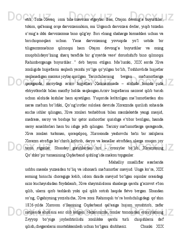 etib,   Toza   Xevaq     ismi   bila   mavsum   etgaylar.   Bas,   Otajon   devong‘a   buyurdilar,
tokim, qal'aning orqa darvozasinikim, oni Urganch darvozasi derlar, yiqib tozadin
o‘rnig‘a  ikki  darvozaxona  bino qilg‘ay. Biri  elning shaharga  kirmaklari  uchun va
birichiqmoqlari   uchun.   Yana   darvozaning   yovuqida   yo‘l   ustida   bir
tiligramxonabino   qilmoqni   ham   Otajon   devong‘a   buyurdilar   va   oning
muqobilidayo‘lning   sharq   tarafida   bir   g‘oyatda   vase'   dorushshifo   bino   qilmoqni
Rahimberganga   buyurdilar...”   deb   bayon   etilgan.   Ma’lumki,   XIX   asrda   Xiva
xonligida hujjatlarni saqlash yaxshi yo‘lga qo‘yilgan bo‘lib, Toshhovlida hujjatlar
saqlanadigan maxsus joylar qurilgan.  Tarixchilarning   bergan   ma'lumotlariga
qaraganda,   saroydagi   arxiv   hujjatlari   Xazinaxonada   –   alohida   binoda   juda
ehtiyotkorlik   bilan   maxfiy   holda   saqlangan.Arxiv   hujjatlarini   nazorat   qilib   turish
uchun   alohida   kishilar   ham   ajratilgan.   Yuqorida   keltirilgan   ma’lumotlardan   shu
narsa  ma'lum  bo‘ldiki,  Qo‘ng‘irotlar  sulolasi   davrida  Xorazmda   qurilish   sohasida
ancha   ishlar   qilingan,   Xiva   xonlari   tashabbusi   bilan   mamlakatda   yangi   masjid,
madrasa,   saroy   va   boshqa   bir   qator   inshootlar   qurishga   e’tibor   berilgan,   hamda
saroy   amaldorlari   ham   bu   ishga   jalb   qilingan.   Tarixiy   ma'lumotlarga   qaraganda,
Xiva   xonlari   turkman,   qoraqalpoq,   Xurosonda   yashovchi   ba'zi   bir   xalqlarni
Xorazm   atrofiga   ko‘chirib   keltirib,   daryo   va   kanallar   atrofidan   ularga   muqim   joy
tayin   etganlar.   Shunday   guruhlardan   biri   –   eroniylar   bo‘lib,   Xorazmning
Qo‘shko‘pir tumanining Oqdarband qishlog‘ida makon topganlar. 
Mahalliy   mualliflar   asarlarida
ushbu masala yuzasidan to‘liq va ishonarli ma'lumotlar mavjud. Unga ko‘ra, XIX
asrning   birinchi   choragiga   kelib,   islom   dinida   mavjud   bo‘lgan   oqimlar   orasidagi
nizo kuchayishidan foydalanib, Xiva shayxulislomi shialarga qarshi g‘azovot e'lon
qilib,   ularni   qirib   tashlash   yoki   qul   qilib   sotish   haqida   fatvo   bergan.   Shundan
so‘ng, Ogahiyning yozishicha, Xiva xoni Rahimquli to‘ra boshchiligidagi  qo‘shin
1826-yilda   Xuroson   o‘lkasining   Oqdarband   qal'asiga   hujum   uyushtirib,   zafar
natijasida aholisini asir olib kelgan. Nazarimizda, xonlar tomonidan eroniylarning
Zeyyop   bo‘yiga   joylashtirilishi   xonlikka   qarshi   turli   chiqishlarni   daf
qilish,chegaralarni mustahkamlash uchun bo‘lgani shubhasiz. Chunki   XIX 