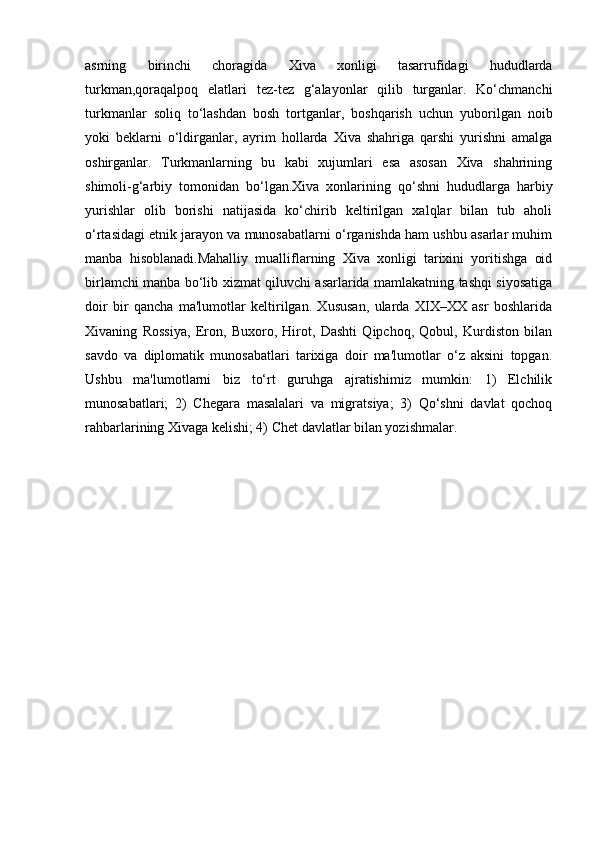 asrning   birinchi   choragida   Xiva   xonligi   tasarrufidagi   hududlarda
turkman,qoraqalpoq   elatlari   tez-tez   g‘alayonlar   qilib   turganlar.   Ko‘chmanchi
turkmanlar   soliq   to‘lashdan   bosh   tortganlar,   boshqarish   uchun   yuborilgan   noib
yoki   beklarni   o‘ldirganlar,   ayrim   hollarda   Xiva   shahriga   qarshi   yurishni   amalga
oshirganlar.   Turkmanlarning   bu   kabi   xujumlari   esa   asosan   Xiva   shahrining
shimoli-g‘arbiy   tomonidan   bo‘lgan.Xiva   xonlarining   qo‘shni   hududlarga   harbiy
yurishlar   olib   borishi   natijasida   ko‘chirib   keltirilgan   xalqlar   bilan   tub   aholi
o‘rtasidagi etnik jarayon va munosabatlarni o‘rganishda ham ushbu asarlar muhim
manba   hisoblanadi.Mahalliy   mualliflarning   Xiva   xonligi   tarixini   yoritishga   oid
birlamchi manba bo‘lib xizmat qiluvchi asarlarida mamlakatning tashqi siyosatiga
doir   bir   qancha   ma'lumotlar   keltirilgan.   Xususan,   ularda   XIX–XX   asr   boshlarida
Xivaning   Rossiya,   Eron,   Buxoro,   Hirot,   Dashti   Qipchoq,   Qobul,   Kurdiston   bilan
savdo   va   diplomatik   munosabatlari   tarixiga   doir   ma'lumotlar   o‘z   aksini   topgan.
Ushbu   ma'lumotlarni   biz   to‘rt   guruhga   ajratishimiz   mumkin:   1)   Elchilik
munosabatlari;   2)   Chegara   masalalari   va   migratsiya;   3)   Qo‘shni   davlat   qochoq
rahbarlarining Xivaga kelishi; 4) Chet davlatlar bilan yozishmalar.