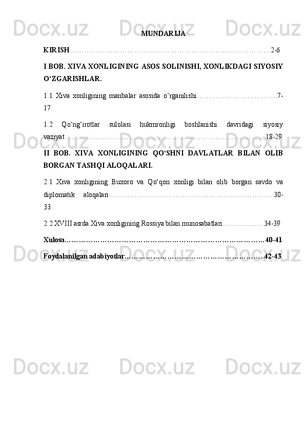 MUNDARIJA
KIRISH ………………………………………………………………………… 2- 6
I BOB. XIVA XONLIGINING ASOS SOLINISHI, XONLIKDAGI SIYOSIY
O‘ZGARISHLAR.
1.1   Xiva   xonligining   manbalar   asosida   o’rganilishi…………………………….7-
17
1.2   Q о ‘ng‘irotlar   sulolasi   hukmronligi   boshlanishi   davridagi   siyosiy
vaziyat…………………………………………………………………………18-29
II   BOB.   XIVA   XONLIGINING   QO‘SHNI   DAVLATLAR   BILAN   OLIB
BORGAN TASHQI ALOQALARI.
2.1   Xiva   xonligining   Buxoro   va   Qo‘qon   xonligi   bilan   olib   borgan   savdo   va
diplomatik   aloqalari……………………………………………………………30-
33
2.2 XVIII asrda Xiva xonligining Rossiya bilan munosabatlari…………...…34-39
Xulosa…………………………………………………………………………40-41
Foydalanilgan adabiyotlar…………………………………………………..42-43 