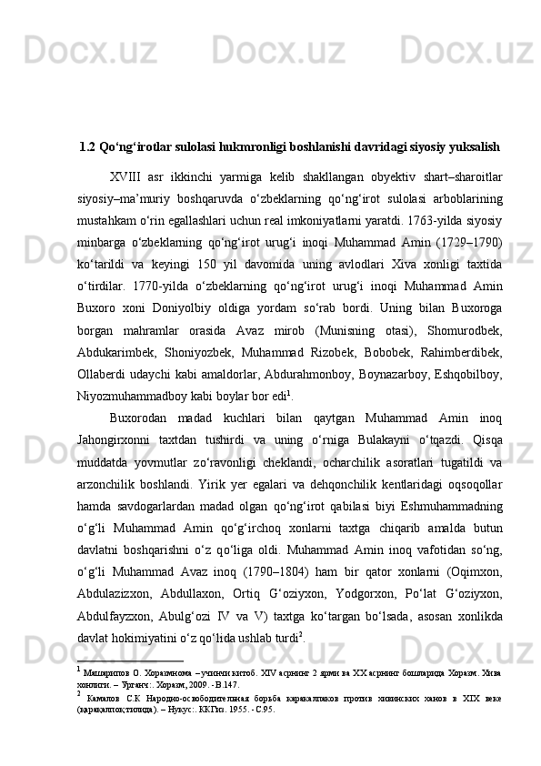 1.2 Q о ‘ng‘irotlar sulolasi hukmronligi boshlanishi davridagi siyosiy yuksalish
XVIII   asr   ikkinchi   yarmiga   kelib   shakllangan   obyektiv   shart–sharoitlar
siyosiy–ma’muriy   boshqaruvda   о ‘zbeklarning   q о ‘ng‘irot   sulolasi   arboblarining
mustahkam  о ‘rin egallashlari uchun real imkoniyatlarni yaratdi. 1763-yilda siyosiy
minbarga   о ‘zbeklarning   q о ‘ng‘irot   urug‘i   inoqi   Muhammad   Amin   (1729–1790)
k о ‘tarildi   va   keyingi   150   yil   davomida   uning   avlodlari   Xiva   xonligi   taxtida
о ‘tirdilar.   1770-yilda   о ‘zbeklarning   q о ‘ng‘irot   urug‘i   inoqi   Muhammad   Amin
Buxoro   xoni   Doniyolbiy   oldiga   yordam   s о ‘rab   bordi.   Uning   bilan   Buxoroga
borgan   mahramlar   orasida   Avaz   mirob   (Munisning   otasi),   Shomurodbek,
Abdukarimbek,   Shoniyozbek,   Muhammad   Rizobek,   Bobobek,   Rahimberdibek,
Ollaberdi   udaychi   kabi   amaldorlar,   Abdurahmonboy,   Boynazarboy,   Eshqobilboy,
Niyozmuhammadboy kabi boylar bor edi 1
. 
Buxorodan   madad   kuchlari   bilan   qaytgan   Muhammad   Amin   inoq
Jahongirxonni   taxtdan   tushirdi   va   uning   о ‘rniga   Bulakayni   о ‘tqazdi.   Qisqa
muddatda   yovmutlar   z о ‘ravonligi   cheklandi,   ocharchilik   asoratlari   tugatildi   va
arzonchilik   boshlandi.   Yirik   yer   egalari   va   dehqonchilik   kentlaridagi   oqsoqollar
hamda   savdogarlardan   madad   olgan   q о ‘ng‘irot   qabilasi   biyi   Eshmuhammadning
о ‘g‘li   Muhammad   Amin   q о ‘g‘irchoq   xonlarni   taxtga   chiqarib   amalda   butun
davlatni   boshqarishni   о ‘z   q о ‘liga   oldi.   Muhammad   Amin   inoq   vafotidan   s о ‘ng,
о ‘g‘li   Muhammad   Avaz   inoq   (1790–1804)   ham   bir   qator   xonlarni   (Oqimxon,
Abdulazizxon,   Abdullaxon,   Ortiq   G‘oziyxon,   Yodgorxon,   P о ‘lat   G‘oziyxon,
Abdulfayzxon,   Abulg‘ozi   IV   va   V)   taxtga   k о ‘targan   b о ‘lsada,   asosan   xonlikda
davlat hokimiyatini  о ‘z q о ‘lida ushlab turdi 2
. 
1
 Машарипов О. Хоразмнома – учинчи китоб. XIV асрнинг 2 ярми ва XX асрнинг бошларида Хоразм. Хива
хонлиги. – Урганч:. Хоразм, 2009. - B .147.
2
  Камалов   С.К   Народно-освободительная   борьба   каракалпаков   против   хивинских   ханов   в   XIX   веке
(қарақалпоқ тилида). – Нукус:. ККГиз. 1955. - C .95. 