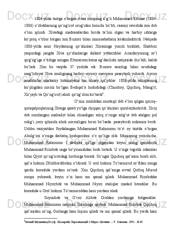 1804-yilda taxtga   о ‘tirgan Avaz inoqning   о ‘g‘li Muhammad Eltuzar (1804-
1806)   о ‘zbeklarning q о ‘ng‘irot urug‘idan birinchi b о ‘lib, rasmiy ravishda xon deb
e’lon   qilindi.   Xivadagi   madrasalardan   birida   ta’lim   olgan   va   harbiy   ishlarga
k о ‘proq e’tibor bergan xon Buxoro bilan munosabatlarni keskinlashtirdi. Natijada
1806-yilda   amir   Haydarning   q о ‘shinlari   Xorazmga   yurish   boshlab,   Shabboz
yaqinidagi   jangda   Xiva   q о ‘shinlariga   shikast   yetkazdilar.   Amudaryoning   s о ‘l
qirg‘og‘iga  о ‘tishga uringan Eltuzarxon kema ag‘darilishi natijasida ch о ‘kib, halok
b о ‘ladi.   Xon   bu   vaqtda   37   yoshda   edi.   Buxoro   amirligi   bilan   urushdagi
mag‘lubiyat  Xiva   xonligining  harbiy–siyosiy   mavqeini   pasaytirib  yubordi.  Ayrim
amaldorlar   markaziy   hokimiyatni   tan   olmay   q о ‘ydilar.   1806-yilda   soliqlarning
k о ‘pligidan   norozi   b о ‘lgan   Beshqal’a   hududidagi   (Chimboy,   Qipchoq,   Mang‘it,
X о ‘jayli va Q о ‘ng‘irot) aholi q о ‘zg‘olon k о ‘tardi 1
. 
О ‘zini xonlikdan mustaqil deb e’lon qilgan qozoq–
qoraqalpoqlarning Xivaga qarab y о ‘lga chiqqan q о ‘shinlari qurolsizlantirildi. Xiroj
deb   nomlangan   mahsulot   bilan   olinadigan   soliq   о ‘rniga   solg‘ut   deb   atalgan   pul
solig‘i joriy qilinishi aholi noroziligini biroz b о ‘lsada. pasaytirish imkonini berdi.
Ushbu   vaziyatdan   foydalangan   Muhammad   Rahimxon   t о ‘rt   oy   taxtda   о ‘tirgan
Abulg‘ozi   о ‘rniga   davlatni   boshqarishni   о ‘z   q о ‘liga   oldi.   Munisning   yozishicha,
Muhammad   Rahimxon   I   davlatni   q о ‘lga   olganidan   keyin   uning   qarindoshi
Muhammad Rizobek unga b о ‘ysunishdan bosh tortadi. U   о ‘ziga tegishli odamlari
bilan Qiyot q о ‘ng‘irotidagi hovlisiga boradi. S о ‘ngra Qipchoq qal’asini bosib olib,
qal’a hokimi Ollohberdibekni  о ‘ldiradi. U orol hokimi T о ‘ramurod s о ‘fidan xonga
qarshi   kurashda   yordam   s о ‘radi.   Xon   Qipchoq   qal’asiga   avval   Qutluq   Murod
inoqni   yuboradi,   keyin   о ‘zi   ham   uni   qamal   qiladi.   Muhammad   Rizobekka
Muhammad   Niyozbek   va   Muhammad   Niyoz   otaliqlar   madad   beradilar.   Bu
kurashda u Orol hokimi T о ‘ramuroddan ham yordam oladi. 
Suyunbek   va   О ‘roz   Alibek   Oroldan   yordamga   kelgandilar.
Muhammad Rahimxon natijasiz Xorazmga qaytadi. Muhammad Rizobek Qipchoq
qal’asidan   s о ‘ng,  Gurlanga  ham   hujum  qiladi   va uni   qamal  qiladi.  Bu  yerda  ham
1
Баёний Муҳаммад Юсуф. Шажарайи Хоразмшоҳий // Мерос тўплами. – Т:. Камалак. 1991. - B . 49 .