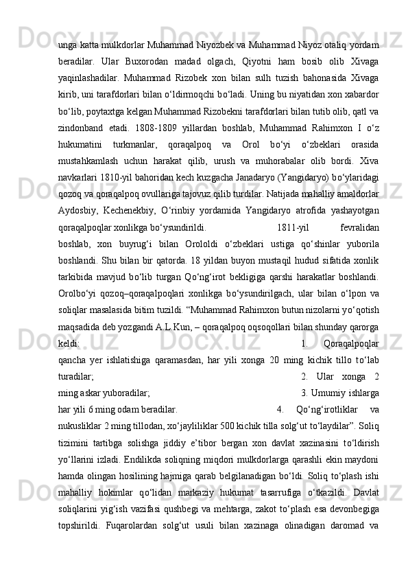 unga katta mulkdorlar Muhammad Niyozbek va Muhammad Niyoz otaliq yordam
beradilar.   Ular   Buxorodan   madad   olgach,   Qiyotni   ham   bosib   olib   Xivaga
yaqinlashadilar.   Muhammad   Rizobek   xon   bilan   sulh   tuzish   bahonasida   Xivaga
kirib, uni tarafdorlari bilan  о ‘ldirmoqchi b о ‘ladi. Uning bu niyatidan xon xabardor
b о ‘lib, poytaxtga kelgan Muhammad Rizobekni tarafdorlari bilan tutib olib, qatl va
zindonband   etadi.   1808-1809   yillardan   boshlab,   Muhammad   Rahimxon   I   о ‘z
hukumatini   turkmanlar,   qoraqalpoq   va   Orol   b о ‘yi   о ‘zbeklari   orasida
mustahkamlash   uchun   harakat   qilib,   urush   va   muhorabalar   olib   bordi.   Xiva
navkarlari 1810-yil bahoridan kech kuzgacha Janadaryo (Yangidaryo) b о ‘ylaridagi
qozoq va qoraqalpoq ovullariga tajovuz qilib turdilar. Natijada mahalliy amaldorlar
Aydosbiy,   Kechenekbiy,   О ‘rinbiy   yordamida   Yangidaryo   atrofida   yashayotgan
qoraqalpoqlar xonlikga b о ‘ysundirildi.  1811-yil   fevralidan
boshlab,   xon   buyrug‘i   bilan   Orololdi   о ‘zbeklari   ustiga   q о ‘shinlar   yuborila
boshlandi.  Shu bilan  bir   qatorda.  18 yildan  buyon mustaqil  hudud  sifatida xonlik
tarkibida   mavjud   b о ‘lib   turgan   Q о ‘ng‘irot   bekligiga   qarshi   harakatlar   boshlandi.
Orolb о ‘yi   qozoq–qoraqalpoqlari   xonlikga   b о ‘ysundirilgach,   ular   bilan   о ‘lpon   va
soliqlar masalasida bitim tuzildi. “Muhammad Rahimxon butun nizolarni y о ‘qotish
maqsadida deb yozgandi A.L.Kun, – qoraqalpoq oqsoqollari bilan shunday qarorga
keldi:  1.   Qoraqalpoqlar
qancha   yer   ishlatishiga   qaramasdan,   har   yili   xonga   20   ming   kichik   tillo   t о ‘lab
turadilar;  2.   Ular   xonga   2
ming askar yuboradilar;  3. Umumiy ishlarga
har yili 6 ming odam beradilar.  4.   Q о ‘ng‘irotliklar   va
nukusliklar 2 ming tillodan, x о ‘jayliliklar 500 kichik tilla solg‘ut t о ‘laydilar”. Soliq
tizimini   tartibga   solishga   jiddiy   e’tibor   bergan   xon   davlat   xazinasini   t о ‘ldirish
y о ‘llarini izladi. Endilikda soliqning miqdori mulkdorlarga qarashli ekin maydoni
hamda olingan hosilining hajmiga qarab belgilanadigan b о ‘ldi. Soliq t о ‘plash ishi
mahalliy   hokimlar   q о ‘lidan   markaziy   hukumat   tasarrufiga   о ‘tkazildi.   Davlat
soliqlarini  yig‘ish  vazifasi  qushbegi  va mehtarga,  zakot  t о ‘plash  esa  devonbegiga
topshirildi.   Fuqarolardan   solg‘ut   usuli   bilan   xazinaga   olinadigan   daromad   va 