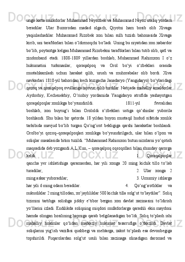 unga katta mulkdorlar Muhammad Niyozbek va Muhammad Niyoz otaliq yordam
beradilar.   Ular   Buxorodan   madad   olgach,   Qiyotni   ham   bosib   olib   Xivaga
yaqinlashadilar.   Muhammad   Rizobek   xon   bilan   sulh   tuzish   bahonasida   Xivaga
kirib, uni tarafdorlari bilan  о ‘ldirmoqchi b о ‘ladi. Uning bu niyatidan xon xabardor
b о ‘lib, poytaxtga kelgan Muhammad Rizobekni tarafdorlari bilan tutib olib, qatl va
zindonband   etadi.   1808-1809   yillardan   boshlab,   Muhammad   Rahimxon   I   о ‘z
hukumatini   turkmanlar,   qoraqalpoq   va   Orol   b о ‘yi   о ‘zbeklari   orasida
mustahkamlash   uchun   harakat   qilib,   urush   va   muhorabalar   olib   bordi.   Xiva
navkarlari 1810-yil bahoridan kech kuzgacha Janadaryo (Yangidaryo) b о ‘ylaridagi
qozoq va qoraqalpoq ovullariga tajovuz qilib turdilar. Natijada mahalliy amaldorlar
Aydosbiy,   Kechenekbiy,   О ‘rinbiy   yordamida   Yangidaryo   atrofida   yashayotgan
qoraqalpoqlar xonlikga b о ‘ysundirildi.  1811-yil   fevralidan
boshlab,   xon   buyrug‘i   bilan   Orololdi   о ‘zbeklari   ustiga   q о ‘shinlar   yuborila
boshlandi.  Shu bilan  bir   qatorda.  18 yildan  buyon mustaqil  hudud  sifatida xonlik
tarkibida   mavjud   b о ‘lib   turgan   Q о ‘ng‘irot   bekligiga   qarshi   harakatlar   boshlandi.
Orolb о ‘yi   qozoq–qoraqalpoqlari   xonlikga   b о ‘ysundirilgach,   ular   bilan   о ‘lpon   va
soliqlar masalasida bitim tuzildi. “Muhammad Rahimxon butun nizolarni y о ‘qotish
maqsadida deb yozgandi A.L.Kun, – qoraqalpoq oqsoqollari bilan shunday qarorga
keldi:  1.   Qoraqalpoqlar
qancha   yer   ishlatishiga   qaramasdan,   har   yili   xonga   20   ming   kichik   tillo   t о ‘lab
turadilar;  2.   Ular   xonga   2
ming askar yuboradilar;  3. Umumiy ishlarga
har yili 6 ming odam beradilar.  4.   Q о ‘ng‘irotliklar   va
nukusliklar 2 ming tillodan, x о ‘jayliliklar 500 kichik tilla solg‘ut t о ‘laydilar”. Soliq
tizimini   tartibga   solishga   jiddiy   e’tibor   bergan   xon   davlat   xazinasini   t о ‘ldirish
y о ‘llarini izladi. Endilikda soliqning miqdori mulkdorlarga qarashli ekin maydoni
hamda olingan hosilining hajmiga qarab belgilanadigan b о ‘ldi. Soliq t о ‘plash ishi
mahalliy   hokimlar   q о ‘lidan   markaziy   hukumat   tasarrufiga   о ‘tkazildi.   Davlat
soliqlarini  yig‘ish  vazifasi  qushbegi  va mehtarga,  zakot  t о ‘plash  esa  devonbegiga
topshirildi.   Fuqarolardan   solg‘ut   usuli   bilan   xazinaga   olinadigan   daromad   va