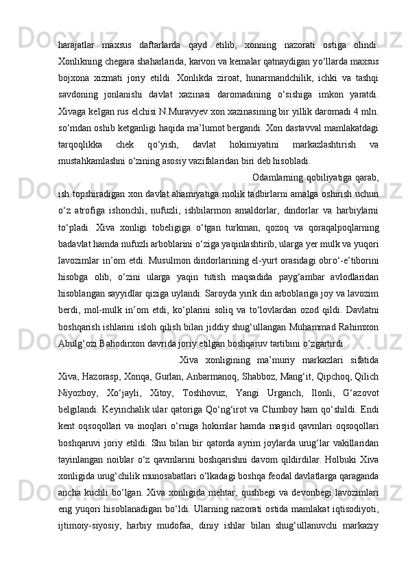 harajatlar   maxsus   daftarlarda   qayd   etilib,   xonning   nazorati   ostiga   olindi.
Xonlikning chegara shaharlarida, karvon va kemalar qatnaydigan y о ‘llarda maxsus
bojxona   xizmati   joriy   etildi.   Xonlikda   ziroat,   hunarmandchilik,   ichki   va   tashqi
savdoning   jonlanishi   davlat   xazinasi   daromadining   о ‘sishiga   imkon   yaratdi.
Xivaga kelgan rus elchisi N.Muravyev xon xazinasining bir yillik daromadi 4 mln.
s о ‘mdan oshib ketganligi haqida ma’lumot bergandi. Xon dastavval mamlakatdagi
tarqoqlikka   chek   q о ‘yish,   davlat   hokimiyatini   markazlashtirish   va
mustahkamlashni  о ‘zining asosiy vazifalaridan biri deb hisobladi. 
Odamlarning qobiliyatiga qarab,
ish topshiradigan xon davlat ahamiyatiga molik tadbirlarni amalga oshirish uchun
о ‘z   atrofiga   ishonchli,   nufuzli,   ishbilarmon   amaldorlar,   dindorlar   va   harbiylarni
t о ‘pladi.   Xiva   xonligi   tobeligiga   о ‘tgan   turkman,   qozoq   va   qoraqalpoqlarning
badavlat hamda nufuzli arboblarini  о ‘ziga yaqinlashtirib, ularga yer mulk va yuqori
lavozimlar in’om etdi. Musulmon dindorlarining el-yurt orasidagi obr о ‘-e’tiborini
hisobga   olib,   о ‘zini   ularga   yaqin   tutish   maqsadida   payg‘ambar   avlodlaridan
hisoblangan sayyidlar qiziga uylandi. Saroyda yirik din arboblariga joy va lavozim
berdi,   mol-mulk   in’om   etdi,   k о ‘plarini   soliq   va   t о ‘lovlardan   ozod   qildi.   Davlatni
boshqarish ishlarini isloh qilish bilan jiddiy shug‘ullangan Muhammad Rahimxon
Abulg‘ozi Bahodirxon davrida joriy etilgan boshqaruv tartibini  о ‘zgartirdi. 
Xiva   xonligining   ma’muriy   markazlari   sifatida
Xiva, Hazorasp, Xonqa, Gurlan, Anbarmanoq, Shabboz, Mang‘it, Qipchoq, Qilich
Niyozboy,   X о ‘jayli,   Xitoy,   Toshhovuz,   Yangi   Urganch,   Ilonli,   G‘azovot
belgilandi. Keyinchalik ular qatoriga Q о ‘ng‘irot va Chimboy ham q о ‘shildi. Endi
kent   oqsoqollari   va   inoqlari   о ‘rniga   hokimlar   hamda  masjid   qavmlari   oqsoqollari
boshqaruvi  joriy etildi. Shu bilan bir  qatorda ayrim  joylarda urug‘lar  vakillaridan
tayinlangan   noiblar   о ‘z   qavmlarini   boshqarishni   davom   qildirdilar.   Holbuki   Xiva
xonligida urug‘chilik munosabatlari  о ‘lkadagi boshqa feodal davlatlarga qaraganda
ancha   kuchli   b о ‘lgan.   Xiva   xonligida   mehtar,  qushbegi   va   devonbegi   lavozimlari
eng yuqori  hisoblanadigan  b о ‘ldi. Ularning nazorati ostida mamlakat  iqtisodiyoti,
ijtimoiy-siyosiy,   harbiy   mudofaa,   diniy   ishlar   bilan   shug‘ullanuvchi   markaziy 