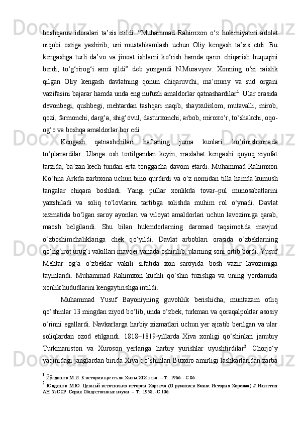 boshqaruv   idoralari   ta’sis   etildi.   “Muhammad   Rahimxon   о ‘z   hokimiyatini   adolat
niqobi   ostiga   yashirib,   uni   mustahkamlash   uchun   Oliy   kengash   ta’sis   etdi.   Bu
kengashga   turli   da’vo   va   jinoat   ishlarni   k о ‘rish   hamda   qaror   chiqarish   huquqini
berdi,   t о ‘g‘rirog‘i   amr   qildi”   deb   yozgandi   N.Muravyev.   Xonning   о ‘zi   raislik
qilgan   Oliy   kengash   davlatning   qonun   chiqaruvchi,   ma’muriy   va   sud   organi
vazifasini bajarar hamda unda eng nufuzli amaldorlar qatnashardilar 1
. Ular orasida
devonbegi,   qushbegi,   mehtardan   tashqari   naqib,   shayxulislom,   mutavalli,   mirob,
qozi, farmonchi, darg‘a, shig‘ovul, dasturxonchi, arbob, mirox о ‘r, t о ‘shakchi, oqo-
og‘o va boshqa amaldorlar bor edi. 
Kengash   qatnashchilari   haftaning   juma   kunlari   k о ‘rinishxonada
t о ‘planardilar.   Ularga   osh   tortilgandan   keyin,   maslahat   kengashi   quyuq   ziyofat
tarzida,   ba’zan   kech   tundan   erta   tonggacha   davom   etardi.   Muhammad   Rahimxon
K о ‘hna Arkda zarbxona uchun bino qurdirdi va   о ‘z nomidan tilla hamda kumush
tangalar   chiqara   boshladi.   Yangi   pullar   xonlikda   tovar–pul   munosabatlarini
yaxshiladi   va   soliq   t о ‘lovlarini   tartibga   solishda   muhim   rol   о ‘ynadi.   Davlat
xizmatida   b о ‘lgan   saroy   ayonlari   va   viloyat   amaldorlari   uchun   lavozimiga   qarab,
maosh   belgilandi.   Shu   bilan   hukmdorlarning   daromad   taqsimotida   mavjud
о ‘zboshimchaliklariga   chek   q о ‘yildi.   Davlat   arboblari   orasida   о ‘zbeklarning
q о ‘ng‘irot urug‘i vakillari mavqei yanada oshirilib, ularning soni ortib bordi. Yusuf
Mehtar   og‘a   о ‘zbeklar   vakili   sifatida   xon   saroyida   bosh   vazir   lavozimiga
tayinlandi.   Muhammad   Rahimxon   kuchli   q о ‘shin   tuzishga   va   uning   yordamida
xonlik hududlarini kengaytirishga intildi. 
Muhammad   Yusuf   Bayoniyning   guvohlik   berishicha,   muntazam   otliq
q о ‘shinlar 13 mingdan ziyod b о ‘lib, unda  о ‘zbek, turkman va qoraqalpoklar asosiy
о ‘rinni egallardi. Navkarlarga harbiy xizmatlari uchun yer ajratib berilgan va ular
soliqlardan   ozod   etilgandi.   1818–1819-yillarda   Xiva   xonligi   q о ‘shinlari   janubiy
Turkmaniston   va   Xuroson   yerlariga   harbiy   yurishlar   uyushtirdilar 2
.   Chorj о ‘y
yaqinidagi janglardan birida Xiva q о ‘shinlari Buxoro amirligi lashkarlaridan zarba
1
 Йўлдошев М.И. К истории крестьян Хивы XIX века. – Т:. 1966.   - C . 86 .
2
  Юлдашев М.Ю. Ценный источникпо истории Хорезма (О рукописи Баяни  История Хорезма)  //  Известия
АН УзССР. Серия Общественные науки. –  T :. 1958 .  - C . 106 .