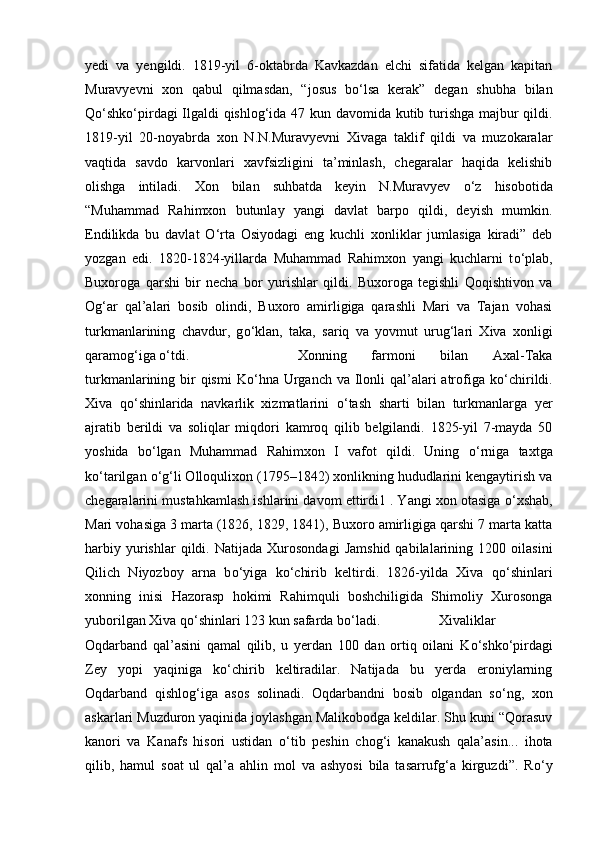 yedi   va   yengildi.   1819-yil   6-oktabrda   Kavkazdan   elchi   sifatida   kelgan   kapitan
Muravyevni   xon   qabul   qilmasdan,   “josus   b о ‘lsa   kerak”   degan   shubha   bilan
Q о ‘shk о ‘pirdagi Ilgaldi qishlog‘ida 47 kun davomida kutib turishga majbur qildi.
1819-yil   20-noyabrda   xon   N.N.Muravyevni   Xivaga   taklif   qildi   va   muzokaralar
vaqtida   savdo   karvonlari   xavfsizligini   ta’minlash,   chegaralar   haqida   kelishib
olishga   intiladi.   Xon   bilan   suhbatda   keyin   N.Muravyev   о ‘z   hisobotida
“Muhammad   Rahimxon   butunlay   yangi   davlat   barpo   qildi,   deyish   mumkin.
Endilikda   bu   davlat   О ‘rta   Osiyodagi   eng   kuchli   xonliklar   jumlasiga   kiradi”   deb
yozgan   edi.   1820-1824-yillarda   Muhammad   Rahimxon   yangi   kuchlarni   t о ‘plab,
Buxoroga   qarshi   bir   necha   bor   yurishlar   qildi.   Buxoroga   tegishli   Qoqishtivon   va
Og‘ar   qal’alari   bosib   olindi,   Buxoro   amirligiga   qarashli   Mari   va   Tajan   vohasi
turkmanlarining   chavdur,   g о ‘klan,   taka,   sariq   va   yovmut   urug‘lari   Xiva   xonligi
qaramog‘iga  о ‘tdi.  Xonning   farmoni   bilan   Axal-Taka
turkmanlarining bir  qismi  K о ‘hna  Urganch  va Ilonli  qal’alari  atrofiga k о ‘chirildi.
Xiva   q о ‘shinlarida   navkarlik   xizmatlarini   о ‘tash   sharti   bilan   turkmanlarga   yer
ajratib   berildi   va   soliqlar   miqdori   kamroq   qilib   belgilandi.   1825-yil   7-mayda   50
yoshida   b о ‘lgan   Muhammad   Rahimxon   I   vafot   qildi.   Uning   о ‘rniga   taxtga
k о ‘tarilgan  о ‘g‘li Olloqulixon (1795–1842) xonlikning hududlarini kengaytirish va
chegaralarini mustahkamlash ishlarini davom ettirdi1 . Yangi xon otasiga  о ‘xshab,
Mari vohasiga 3 marta (1826, 1829, 1841), Buxoro amirligiga qarshi 7 marta katta
harbiy   yurishlar   qildi.  Natijada   Xurosondagi   Jamshid   qabilalarining   1200  oilasini
Qilich   Niyozboy   arna   b о ‘yiga   k о ‘chirib   keltirdi.   1826-yilda   Xiva   q о ‘shinlari
xonning   inisi   Hazorasp   hokimi   Rahimquli   boshchiligida   Shimoliy   Xurosonga
yuborilgan Xiva q о ‘shinlari 123 kun safarda b о ‘ladi.  Xivaliklar
Oqdarband   qal’asini   qamal   qilib,   u   yerdan   100   dan   ortiq   oilani   K о ‘shk о ‘pirdagi
Zey   yopi   yaqiniga   k о ‘chirib   keltiradilar.   Natijada   bu   yerda   eroniylarning
Oqdarband   qishlog‘iga   asos   solinadi.   Oqdarbandni   bosib   olgandan   s о ‘ng,   xon
askarlari Muzduron yaqinida joylashgan Malikobodga keldilar. Shu kuni “Qorasuv
kanori   va   Kanafs   hisori   ustidan   о ‘tib   peshin   chog‘i   kanakush   qala’asin...   ihota
qilib,   hamul   soat   ul   qal’a   ahlin   mol   va   ashyosi   bila   tasarrufg‘a   kirguzdi”.   R о ‘y 