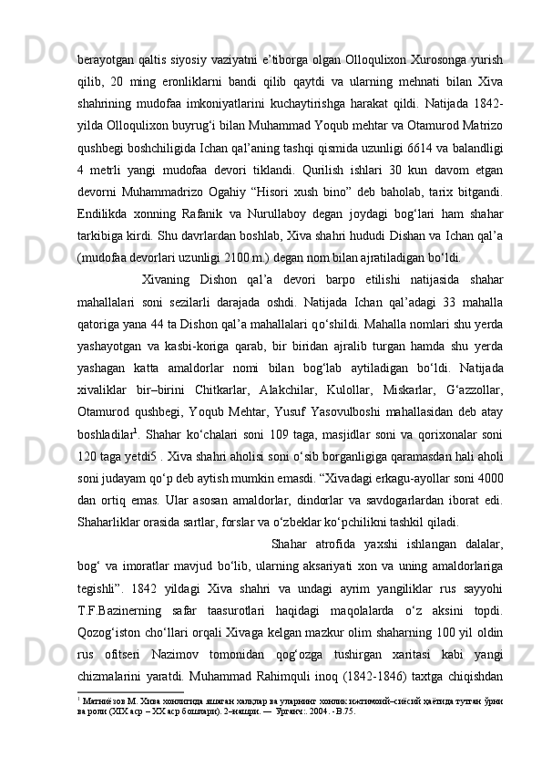 berayotgan qaltis siyosiy  vaziyatni  e’tiborga olgan Olloqulixon Xurosonga yurish
qilib,   20   ming   eronliklarni   bandi   qilib   qaytdi   va   ularning   mehnati   bilan   Xiva
shahrining   mudofaa   imkoniyatlarini   kuchaytirishga   harakat   qildi.   Natijada   1842-
yilda Olloqulixon buyrug‘i bilan Muhammad Yoqub mehtar va Otamurod Matrizo
qushbegi boshchiligida Ichan qal’aning tashqi qismida uzunligi 6614 va balandligi
4   metrli   yangi   mudofaa   devori   tiklandi.   Qurilish   ishlari   30   kun   davom   etgan
devorni   Muhammadrizo   Ogahiy   “Hisori   xush   bino”   deb   baholab,   tarix   bitgandi.
Endilikda   xonning   Rafanik   va   Nurullaboy   degan   joydagi   bog‘lari   ham   shahar
tarkibiga kirdi. Shu davrlardan boshlab, Xiva shahri hududi Dishan va Ichan qal’a
(mudofaa devorlari uzunligi 2100 m.) degan nom bilan ajratiladigan b о ‘ldi. 
Xivaning   Dishon   qal’a   devori   barpo   etilishi   natijasida   shahar
mahallalari   soni   sezilarli   darajada   oshdi.   Natijada   Ichan   qal’adagi   33   mahalla
qatoriga yana 44 ta Dishon qal’a mahallalari q о ‘shildi. Mahalla nomlari shu yerda
yashayotgan   va   kasbi-koriga   qarab,   bir   biridan   ajralib   turgan   hamda   shu   yerda
yashagan   katta   amaldorlar   nomi   bilan   bog‘lab   aytiladigan   b о ‘ldi.   Natijada
xivaliklar   bir–birini   Chitkarlar,   Alakchilar,   Kulollar,   Miskarlar,   G‘azzollar,
Otamurod   qushbegi,   Yoqub   Mehtar,   Yusuf   Yasovulboshi   mahallasidan   deb   atay
boshladilar 1
.   Shahar   k о ‘chalari   soni   109   taga,   masjidlar   soni   va   qorixonalar   soni
120 taga yetdi5 . Xiva shahri aholisi soni  о ‘sib borganligiga qaramasdan hali aholi
soni judayam q о ‘p deb aytish mumkin emasdi. “Xivadagi erkagu-ayollar soni 4000
dan   ortiq   emas.   Ular   asosan   amaldorlar,   dindorlar   va   savdogarlardan   iborat   edi.
Shaharliklar orasida sartlar, forslar va  о ‘zbeklar k о ‘pchilikni tashkil qiladi. 
Shahar   atrofida   yaxshi   ishlangan   dalalar,
bog‘   va   imoratlar   mavjud   b о ‘lib,   ularning   aksariyati   xon   va   uning   amaldorlariga
tegishli”.   1842   yildagi   Xiva   shahri   va   undagi   ayrim   yangiliklar   rus   sayyohi
T.F.Bazinerning   safar   taasurotlari   haqidagi   maqolalarda   о ‘z   aksini   topdi.
Qozog‘iston ch о ‘llari orqali Xivaga kelgan mazkur olim shaharning 100 yil oldin
rus   ofitseri   Nazimov   tomonidan   qog‘ozga   tushirgan   xaritasi   kabi   yangi
chizmalarini   yaratdi.   Muhammad   Rahimquli   inoq   (1842-1846)   taxtga   chiqishdan
1
 Матниёзов М. Хива хонлигида яшаган халқлар ва уларнинг хонлик ижтимоий–сиёсий ҳаётида тутган ўрни
ва роли (XIX аср – XX аср бошлари). 2–нашри. ― Урганч:. 2004. - B . 75 .