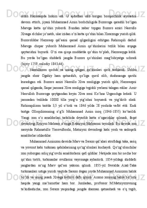 oldin   Hazoraspda   hokim   edi.   U   ajdodlari   olib   borgan   bosqinchilik   siyosatini
davom   ettirib,   jiyani   Muhammad   Amin   boshchiligida   Buxoroga   qarashli   b о ‘lgan
Marvga   katta   q о ‘shin   yubordi.   Bundan   xabar   topgan   Buxoro   amiri   Nasrullo
Xivaga elchilar j о ‘natib, ular izidan  о ‘zi katta q о ‘shin bilan Xorazmga yurish qildi.
Buxoroliklar   Hazorasp   qal’asini   qamal   qilganligini   eshitgan   Rahimquli   darhol
Marvga   chopar   yuborib   Muhammad   Amin   q о ‘shinlarini   tezlik   bilan   orqaga
qaytarishni   buyurdi.   О ‘zi   esa   qisqa   muddatda   q о ‘shin   t о ‘plab,   Hazoraspga   keldi.
Bu   yerda   b о ‘lgan   shiddatli   jangda   Buxoro   q о ‘shinlari   mag‘lubiyatga   uchradi
(hijriy 1259, milodiy 1843-44). 
Nasrullaxon   qochdi   va   uning   qolgan   q о ‘shinlari   qirib   tashlandi.   Ushbu
jangda   shoir   Ogahiy   ham   qatnashib,   q о ‘liga   qurol   olib,   dushmanga   qarshi
kurashgan   edi.   Buxoro   amiri   Nasrullo   Xiva   xonligiga   yurish   qilib,   Hazoraspni
qamal qilganda, Saqar jamoasi Xiva xonligiga tegishli yerlarni talagan edilar. Amir
Nasrulloh   Buxoroga   qaytgandan   keyin   Xiva   xoni   K о ‘hna   Urganchga   keladi.   U
jamoadan   tezlikda   10000   tilla   yorg‘u   yig‘ishni   buyuradi   va   yig‘dirib   oladi.
Rahimqulixon   taxtda   3,5   yil   о ‘tirdi   va   1846   yilda   28   yoshida   vafot   etdi.   Endi
taxtga   Olloqulixonning   о ‘g‘li   Muhammad   Amin   inoq   (1846-1855)   k о ‘tarildi.
Yangi   xon   о ‘z   amaldorlari   tarkibida   deyarlik   katta   о ‘zgarishlar   qilmadi,   faqat
devonbegi Erniyoz Mahram   о ‘rniga Bekniyoz Mahramni tayinladi. Bu davrda xon
saroyida   Rahmatullo   Yasovulboshi,   Matniyoz   devonbegi   kabi   yosh   va   sadoqatli
amaldorlar ishlardilar. 
Muhammad Aminxon davrida Marv va Seraxs qal’alari atrofidagi taka, sariq
va yovmut kabi turkman qabilalarining q о ‘zg‘olonlari kuchaydi. Q о ‘zg‘olonchilar
xon yuborgan soliq yig‘uvchi amaldorlarni qatl qildilar. Natijada xon bir necha bor
q о ‘shin   tortib,   turkmanlar   ovullarini   vayronaga   aylantirdi.   1854-yildagi   shiddatli
janglardan   s о ‘ng   Marv   qal’asi   yakson   qilindi.   1855-yil   fevralda   Axal-Taka
turkmanlari ustiga yurish vaqtida Saraxs degan joyda Muhammad Aminxon halok
b о ‘ldi va uning jasadi  Xivaga keltirib dafn qilindi. Ammo xonning halok b о ‘lishi
haqida   yangi   ma’lumotlar   ham   bor.   Jumladan,   professor   M.Matniyozovning
ta’kidlashicha,   xon   Seraxs   yaqinidagi   jangda   shaxsan   qatnashadi   va   о ‘q   tegib, 