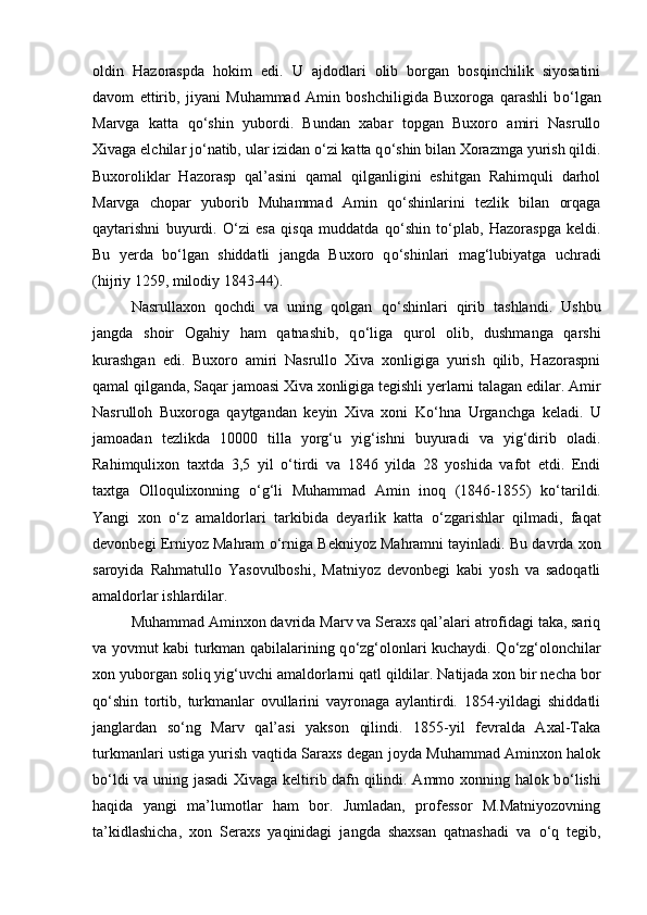 oldin   Hazoraspda   hokim   edi.   U   ajdodlari   olib   borgan   bosqinchilik   siyosatini
davom   ettirib,   jiyani   Muhammad   Amin   boshchiligida   Buxoroga   qarashli   b о ‘lgan
Marvga   katta   q о ‘shin   yubordi.   Bundan   xabar   topgan   Buxoro   amiri   Nasrullo
Xivaga elchilar j о ‘natib, ular izidan  о ‘zi katta q о ‘shin bilan Xorazmga yurish qildi.
Buxoroliklar   Hazorasp   qal’asini   qamal   qilganligini   eshitgan   Rahimquli   darhol
Marvga   chopar   yuborib   Muhammad   Amin   q о ‘shinlarini   tezlik   bilan   orqaga
qaytarishni   buyurdi.   О ‘zi   esa   qisqa   muddatda   q о ‘shin   t о ‘plab,   Hazoraspga   keldi.
Bu   yerda   b о ‘lgan   shiddatli   jangda   Buxoro   q о ‘shinlari   mag‘lubiyatga   uchradi
(hijriy 1259, milodiy 1843-44). 
Nasrullaxon   qochdi   va   uning   qolgan   q о ‘shinlari   qirib   tashlandi.   Ushbu
jangda   shoir   Ogahiy   ham   qatnashib,   q о ‘liga   qurol   olib,   dushmanga   qarshi
kurashgan   edi.   Buxoro   amiri   Nasrullo   Xiva   xonligiga   yurish   qilib,   Hazoraspni
qamal qilganda, Saqar jamoasi Xiva xonligiga tegishli yerlarni talagan edilar. Amir
Nasrulloh   Buxoroga   qaytgandan   keyin   Xiva   xoni   K о ‘hna   Urganchga   keladi.   U
jamoadan   tezlikda   10000   tilla   yorg‘u   yig‘ishni   buyuradi   va   yig‘dirib   oladi.
Rahimqulixon   taxtda   3,5   yil   о ‘tirdi   va   1846   yilda   28   yoshida   vafot   etdi.   Endi
taxtga   Olloqulixonning   о ‘g‘li   Muhammad   Amin   inoq   (1846-1855)   k о ‘tarildi.
Yangi   xon   о ‘z   amaldorlari   tarkibida   deyarlik   katta   о ‘zgarishlar   qilmadi,   faqat
devonbegi Erniyoz Mahram   о ‘rniga Bekniyoz Mahramni tayinladi. Bu davrda xon
saroyida   Rahmatullo   Yasovulboshi,   Matniyoz   devonbegi   kabi   yosh   va   sadoqatli
amaldorlar ishlardilar. 
Muhammad Aminxon davrida Marv va Seraxs qal’alari atrofidagi taka, sariq
va yovmut kabi turkman qabilalarining q о ‘zg‘olonlari kuchaydi. Q о ‘zg‘olonchilar
xon yuborgan soliq yig‘uvchi amaldorlarni qatl qildilar. Natijada xon bir necha bor
q о ‘shin   tortib,   turkmanlar   ovullarini   vayronaga   aylantirdi.   1854-yildagi   shiddatli
janglardan   s о ‘ng   Marv   qal’asi   yakson   qilindi.   1855-yil   fevralda   Axal-Taka
turkmanlari ustiga yurish vaqtida Saraxs degan joyda Muhammad Aminxon halok
b о ‘ldi va uning jasadi  Xivaga keltirib dafn qilindi. Ammo xonning halok b о ‘lishi
haqida   yangi   ma’lumotlar   ham   bor.   Jumladan,   professor   M.Matniyozovning
ta’kidlashicha,   xon   Seraxs   yaqinidagi   jangda   shaxsan   qatnashadi   va   о ‘q   tegib,