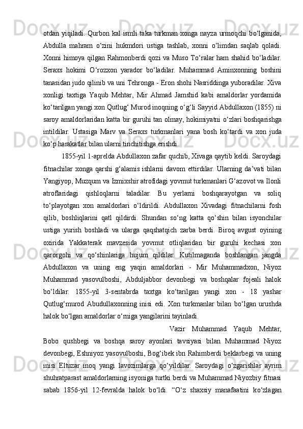otdan yiqiladi. Qurbon kal ismli  taka turkman xonga nayza urmoqchi  b о ‘lganida,
Abdulla   mahram   о ‘zini   hukmdori   ustiga   tashlab,   xonni   о ‘limdan   saqlab   qoladi.
Xonni himoya qilgan Rahmonberdi qozi va Muso T о ‘ralar ham shahid b о ‘ladilar.
Seraxs   hokimi   О ‘rozxon   yarador   b о ‘ladilar.   Muhammad   Aminxonning   boshini
tanasidan judo qilinib va uni Tehronga - Eron shohi Nasriddinga yuboradilar. Xiva
xonligi   taxtiga   Yaqub   Mehtar,   Mir   Ahmad   Jamshid   kabi   amaldorlar   yordamida
k о ‘tarilgan yangi xon Qutlug‘ Murod inoqning  о ‘g‘li Sayyid Abdullaxon (1855) ni
saroy amaldorlaridan katta bir guruhi tan olmay, hokimiyatni   о ‘zlari boshqarishga
intildilar.   Ustasiga   Marv   va   Seraxs   turkmanlari   yana   bosh   k о ‘tardi   va   xon   juda
k о ‘p harakatlar bilan ularni tinchitishga erishdi. 
1855-yil 1-aprelda Abdullaxon zafar quchib, Xivaga qaytib keldi. Saroydagi
fitnachilar  xonga  qarshi  g‘alamis   ishlarni   davom   ettirdilar.  Ularning  da’vati  bilan
Yangiyop, Muzqum va Izmixshir atrofidagi yovmut turkmanlari G‘azovot va Ilonli
atroflaridagi   qishloqlarni   taladilar.   Bu   yerlarni   boshqarayotgan   va   soliq
t о ‘playotgan   xon   amaldorlari   о ‘ldirildi.   Abdullaxon   Xivadagi   fitnachilarni   fosh
qilib,   boshliqlarini   qatl   qildirdi.   Shundan   s о ‘ng   katta   q о ‘shin   bilan   isyonchilar
ustiga   yurish   boshladi   va   ularga   qaqshatqich   zarba   berdi.   Biroq   avgust   oyining
oxirida   Yakkaterak   mavzesida   yovmut   otliqlaridan   bir   guruhi   kechasi   xon
qarorgohi   va   q о ‘shinlariga   hujum   qildilar.   Kutilmaganda   boshlangan   jangda
Abdullaxon   va   uning   eng   yaqin   amaldorlari   -   Mir   Muhammadxon,   Niyoz
Muhammad   yasovulboshi,   Abduljabbor   devonbegi   va   boshqalar   fojeali   halok
b о ‘ldilar.   1855-yil   3-sentabrda   taxtga   k о ‘tarilgan   yangi   xon   -   18   yashar
Qutlug‘murod   Abudullaxonning   inisi   edi.   Xon   turkmanlar   bilan   b о ‘lgan   urushda
halok b о ‘lgan amaldorlar  о ‘rniga yangilarini tayinladi. 
Vazir   Muhammad   Yaqub   Mehtar,
Bobo   qushbegi   va   boshqa   saroy   ayonlari   tavsiyasi   bilan   Muhammad   Niyoz
devonbegi, Eshniyoz yasovulboshi, Bog‘ibek ibn Rahimberdi beklarbegi va uning
inisi   Eltuzar   inoq   yangi   lavozimlarga   q о ‘yildilar.   Saroydagi   о ‘zgarishlar   ayrim
shuhratparast amaldorlarning isyoniga turtki berdi va Muhammad Niyozbiy fitnasi
sabab   1856-yil   12-fevralda   halok   b о ‘ldi.   “ О ‘z   shaxsiy   manafaatini   k о ‘zlagan