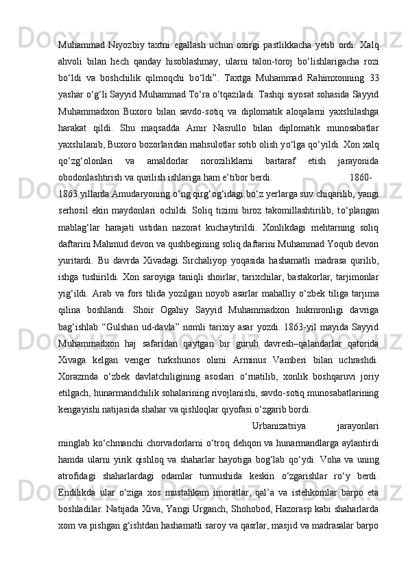 Muhammad   Niyozbiy   taxtni   egallash   uchun   oxirgi   pastlikkacha   yetib   ordi.   Xalq
ahvoli   bilan   hech   qanday   hisoblashmay,   ularni   talon-toroj   b о ‘lishlarigacha   rozi
b о ‘ldi   va   boshchilik   qilmoqchi   b о ‘ldi”.   Taxtga   Muhammad   Rahimxonning   33
yashar  о ‘g‘li Sayyid Muhammad T о ‘ra  о ‘tqaziladi. Tashqi siyosat sohasida Sayyid
Muhammadxon   Buxoro   bilan   savdo-sotiq   va   diplomatik   aloqalarni   yaxshilashga
harakat   qildi.   Shu   maqsadda   Amir   Nasrullo   bilan   diplomatik   munosabatlar
yaxshilanib, Buxoro bozorlaridan mahsulotlar sotib olish y о ‘lga q о ‘yildi. Xon xalq
q о ‘zg‘olonlari   va   amaldorlar   noroziliklarni   bartaraf   etish   jarayonida
obodonlashtirish va qurilish ishlariga ham e’tibor berdi.  1860-
1863 yillarda Amudaryoning  о ‘ng qirg‘og‘idagi b о ‘z yerlarga suv chiqarilib, yangi
serhosil   ekin   maydonlari   ochildi.   Soliq   tizimi   biroz   takomillashtirilib,   t о ‘plangan
mablag‘lar   harajati   ustidan   nazorat   kuchaytirildi.   Xonlikdagi   mehtarning   soliq
daftarini Mahmud devon va qushbegining soliq daftarini Muhammad Yoqub devon
yuritardi.   Bu   davrda   Xivadagi   Sirchaliyop   yoqasida   hashamatli   madrasa   qurilib,
ishga   tushirildi.   Xon   saroyiga   taniqli   shoirlar,   tarixchilar,   bastakorlar,   tarjimonlar
yig‘ildi.  Arab  va  fors   tilida   yozilgan  noyob  asarlar   mahalliy   о ‘zbek  tiliga   tarjima
qilina   boshlandi.   Shoir   Ogahiy   Sayyid   Muhammadxon   hukmronligi   davriga
bag‘ishlab   “Gulshan   ud-davla”   nomli   tarixiy   asar   yozdi.   1863-yil   mayida   Sayyid
Muhammadxon   haj   safaridan   qaytgan   bir   guruh   davresh–qalandarlar   qatorida
Xivaga   kelgan   venger   turkshunos   olimi   Arminus   Vamberi   bilan   uchrashdi.
Xorazmda   о ‘zbek   davlatchiligining   asoslari   о ‘rnatilib,   xonlik   boshqaruvi   joriy
etilgach, hunarmandchilik sohalarining rivojlanishi, savdo-sotiq munosabatlarining
kengayishi natijasida shahar va qishloqlar qiyofasi  о ‘zgarib bordi. 
Urbanizatsiya   jarayonlari
minglab k о ‘chmanchi  chorvadorlarni   о ‘troq dehqon va hunarmandlarga aylantirdi
hamda   ularni   yirik   qishloq   va   shaharlar   hayotiga   bog‘lab   q о ‘ydi.   Voha   va   uning
atrofidagi   shaharlardagi   odamlar   turmushida   keskin   о ‘zgarishlar   r о ‘y   berdi.
Endilikda   ular   о ‘ziga   xos   mustahkam   imoratlar,   qal’a   va   istehkomlar   barpo   eta
boshladilar. Natijada Xiva, Yangi Urganch, Shohobod, Hazorasp kabi shaharlarda
xom va pishgan g‘ishtdan hashamatli saroy va qasrlar, masjid va madrasalar barpo 