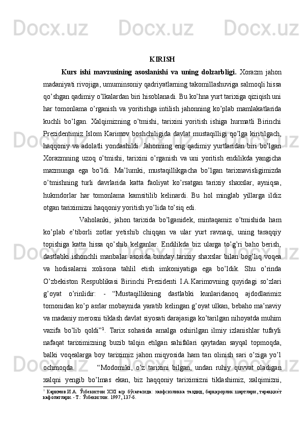 KIRISH
Kurs   ishi   mavzusining   asoslanishi   va   uning   dolzarbligi.   Xorazm   jahon
madaniyati rivojiga, umuminsoniy qadriyatlarning takomillashuviga salmoqli hissa
qo’shgan qadimiy o’lkalardan biri hisoblanadi. Bu ko’hna yurt tarixiga qiziqish uni
har   tomonlama   o’rganish  va  yoritishga  intilish   jahonning  ko’plab  mamlakatlarida
kuchli   bo’lgan.   Xalqimizning   o’tmishi,   tarixini   yoritish   ishiga   hurmatli   Birinchi
Prezidentimiz  Islom  Karimov  boshchiligida   davlat   mustaqilligi   qo’lga  kiritilgach,
haqqoniy va adolatli  yondashildi. Jahonning  eng qadimiy yurtlaridan biri  bo’lgan
Xorazmning   uzoq   o’tmishi,   tarixini   o’rganish   va   uni   yoritish   endilikda   yangicha
mazmunga   ega   bo’ldi.   Ma’lumki,   mustaqillikgacha   bo’lgan   tarixnavisligimizda
o’tmishning   turli   davrlarida   katta   faoliyat   ko’rsatgan   tarixiy   shaxslar,   ayniqsa,
hukmdorlar   har   tomonlama   kamsitilib   kelinardi.   Bu   hol   minglab   yillarga   ildiz
otgan tariximizni haqqoniy yoritish yo’lida to’siq edi. 
Vaholanki,   jahon   tarixida   bo’lganidek,   mintaqamiz   o’tmishida   ham
ko’plab   e’tiborli   zotlar   yetishib   chiqqan   va   ular   yurt   ravnaqi,   uning   taraqqiy
topishiga   katta   hissa   qo’shib   kelganlar.   Endilikda   biz   ularga   to’g’ri   baho   berish,
dastlabki   ishonchli   manbalar   asosida   bunday   tarixiy   shaxslar   bilan   bog’liq   voqea
va   hodisalarni   xolisona   tahlil   etish   imkoniyatiga   ega   bo’ldik.   Shu   o’rinda
O’zbekiston   Respublikasi   Birinchi   Prezidenti   I.A.Karimovning   quyidagi   so’zlari
g’oyat   o’rinlidir:   -   “Mustaqillikning   dastlabki   kunlaridanoq   ajdodlarimiz
tomonidan ko’p asrlar mobaynida yaratib kelingan g’oyat ulkan, bebaho ma’naviy
va madaniy merosni tiklash davlat siyosati darajasiga ko’tarilgan nihoyatda muhim
vazifa   bo’lib   qoldi” 1
.   Tarix   sohasida   amalga   oshirilgan   ilmiy   izlanishlar   tufayli
nafaqat   tariximizning   buzib   talqin   etilgan   sahifalari   qaytadan   sayqal   topmoqda,
balki   voqealarga   boy   tariximiz   jahon   miqyosida   ham   tan   olinish   sari   o’ziga   yo’l
ochmoqda.  “Modomiki,   o’z   tarixini   bilgan,   undan   ruhiy   quvvat   oladigan
xalqni   yengib   bo’lmas   ekan,   biz   haqqoniy   tariximizni   tiklashimiz,   xalqimizni,
1
  Каримов.И.А.   Ўзбекистон   ХХI   аср   бўсағасида:   хавфсизликка   таҳдид,   барқарорлик   шартлари,   тараққиеWт
кафолатлари. -Т.: Ўзбекистон. 1997, 137-б. 