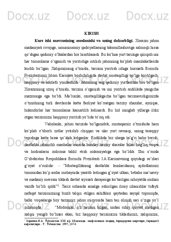 KIRISH
Kurs   ishi   mavzusining   asoslanishi   va   uning   dolzarbligi.   Xorazm   jahon
madaniyati rivojiga, umuminsoniy qadriyatlarning takomillashuviga salmoqli hissa
qo’shgan qadimiy o’lkalardan biri hisoblanadi. Bu ko’hna yurt tarixiga qiziqish uni
har   tomonlama   o’rganish  va  yoritishga  intilish   jahonning  ko’plab  mamlakatlarida
kuchli   bo’lgan.   Xalqimizning   o’tmishi,   tarixini   yoritish   ishiga   hurmatli   Birinchi
Prezidentimiz  Islom  Karimov  boshchiligida   davlat   mustaqilligi   qo’lga  kiritilgach,
haqqoniy va adolatli  yondashildi. Jahonning  eng qadimiy yurtlaridan biri  bo’lgan
Xorazmning   uzoq   o’tmishi,   tarixini   o’rganish   va   uni   yoritish   endilikda   yangicha
mazmunga   ega   bo’ldi.   Ma’lumki,   mustaqillikgacha   bo’lgan   tarixnavisligimizda
o’tmishning   turli   davrlarida   katta   faoliyat   ko’rsatgan   tarixiy   shaxslar,   ayniqsa,
hukmdorlar   har   tomonlama   kamsitilib   kelinardi.   Bu   hol   minglab   yillarga   ildiz
otgan tariximizni haqqoniy yoritish yo’lida to’siq edi. 
Vaholanki,   jahon   tarixida   bo’lganidek,   mintaqamiz   o’tmishida   ham
ko’plab   e’tiborli   zotlar   yetishib   chiqqan   va   ular   yurt   ravnaqi,   uning   taraqqiy
topishiga   katta   hissa   qo’shib   kelganlar.   Endilikda   biz   ularga   to’g’ri   baho   berish,
dastlabki   ishonchli   manbalar   asosida   bunday   tarixiy   shaxslar   bilan   bog’liq   voqea
va   hodisalarni   xolisona   tahlil   etish   imkoniyatiga   ega   bo’ldik.   Shu   o’rinda
O’zbekiston   Respublikasi   Birinchi   Prezidenti   I.A.Karimovning   quyidagi   so’zlari
g’oyat   o’rinlidir:   -   “Mustaqillikning   dastlabki   kunlaridanoq   ajdodlarimiz
tomonidan ko’p asrlar mobaynida yaratib kelingan g’oyat ulkan, bebaho ma’naviy
va madaniy merosni tiklash davlat siyosati darajasiga ko’tarilgan nihoyatda muhim
vazifa   bo’lib   qoldi” 1
.   Tarix   sohasida   amalga   oshirilgan   ilmiy   izlanishlar   tufayli
nafaqat   tariximizning   buzib   talqin   etilgan   sahifalari   qaytadan   sayqal   topmoqda,
balki   voqealarga   boy   tariximiz   jahon   miqyosida   ham   tan   olinish   sari   o’ziga   yo’l
ochmoqda.  “Modomiki,   o’z   tarixini   bilgan,   undan   ruhiy   quvvat   oladigan
xalqni   yengib   bo’lmas   ekan,   biz   haqqoniy   tariximizni   tiklashimiz,   xalqimizni,
1
  Каримов.И.А.   Ўзбекистон   ХХI   аср   бўсағасида:   хавфсизликка   таҳдид,   барқарорлик   шартлари,   тараққиеWт
кафолатлари. -Т.: Ўзбекистон. 1997, 137-б.