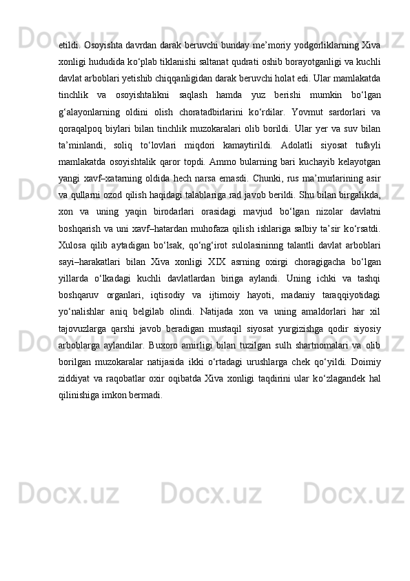 etildi. Osoyishta davrdan darak beruvchi bunday me’moriy yodgorliklarning Xiva
xonligi hududida k о ‘plab tiklanishi saltanat qudrati oshib borayotganligi va kuchli
davlat arboblari yetishib chiqqanligidan darak beruvchi holat edi. Ular mamlakatda
tinchlik   va   osoyishtalikni   saqlash   hamda   yuz   berishi   mumkin   b о ‘lgan
g‘alayonlarning   oldini   olish   choratadbirlarini   k о ‘rdilar.   Yovmut   sardorlari   va
qoraqalpoq   biylari   bilan   tinchlik   muzokaralari   olib   borildi.   Ular   yer   va   suv   bilan
ta’minlandi,   soliq   t о ‘lovlari   miqdori   kamaytirildi.   Adolatli   siyosat   tufayli
mamlakatda   osoyishtalik   qaror   topdi.   Ammo   bularning   bari   kuchayib   kelayotgan
yangi   xavf–xatarning   oldida   hech   narsa   emasdi.   Chunki,   rus   ma’murlarining   asir
va qullarni ozod qilish haqidagi talablariga rad javob berildi. Shu bilan birgalikda,
xon   va   uning   yaqin   birodarlari   orasidagi   mavjud   b о ‘lgan   nizolar   davlatni
boshqarish   va   uni   xavf–hatardan   muhofaza   qilish   ishlariga   salbiy   ta’sir   k о ‘rsatdi.
Xulosa   qilib   aytadigan   b о ‘lsak,   q о ‘ng‘irot   sulolasininng   talantli   davlat   arboblari
sayi–harakatlari   bilan   Xiva   xonligi   XIX   asrning   oxirgi   choragigacha   b о ‘lgan
yillarda   о ‘lkadagi   kuchli   davlatlardan   biriga   aylandi.   Uning   ichki   va   tashqi
boshqaruv   organlari,   iqtisodiy   va   ijtimoiy   hayoti,   madaniy   taraqqiyotidagi
y о ‘nalishlar   aniq   belgilab   olindi.   Natijada   xon   va   uning   amaldorlari   har   xil
tajovuzlarga   qarshi   javob   beradigan   mustaqil   siyosat   yurgizishga   qodir   siyosiy
arboblarga   aylandilar.   Buxoro   amirligi   bilan   tuzilgan   sulh   shartnomalari   va   olib
borilgan   muzokaralar   natijasida   ikki   о ‘rtadagi   urushlarga   chek   q о ‘yildi.   Doimiy
ziddiyat   va   raqobatlar   oxir   oqibatda   Xiva   xonligi   taqdirini   ular   k о ‘zlagandek   hal
qilinishiga imkon bermadi. 