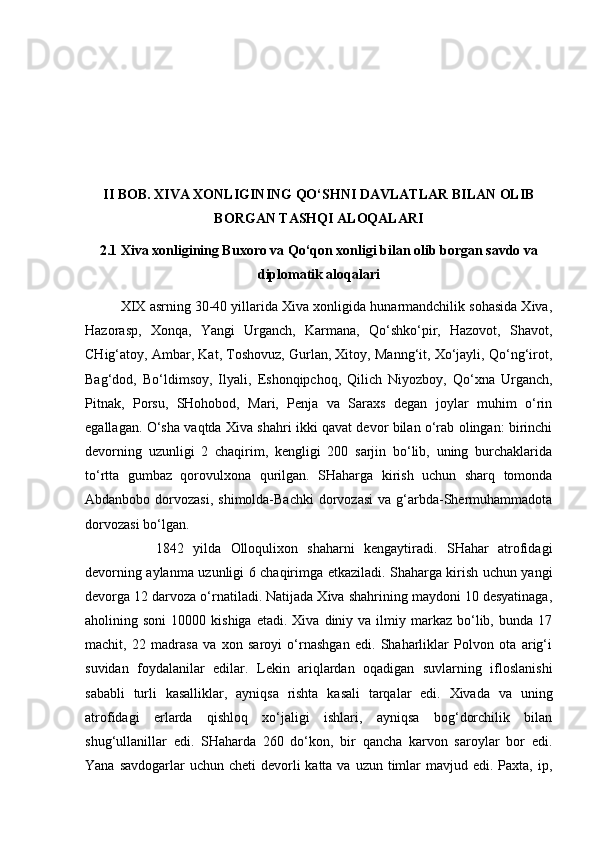 II BOB. XIVA XONLIGINING QO‘SHNI DAVLATLAR BILAN OLIB
BORGAN TASHQI ALOQALARI
2.1 Xiva xonligining Buxoro va Qo‘qon xonligi bilan olib borgan savdo va
diplomatik aloqalari
XIX asrning 30-40 yillarida Xiva xonligida hunarmandchilik sohasida Xiva,
Hazorasp,   Xonqa,   Yangi   Urganch,   Karmana,   Qo‘shko‘pir,   Hazovot,   Shavot,
CHig‘atoy, Ambar, Kat, Toshovuz, Gurlan, Xitoy, Manng‘it, Xo‘jayli, Qo‘ng‘irot,
Bag‘dod,   Bo‘ldimsoy,   Ilyali,   Eshonqipchoq,   Qilich   Niyozboy,   Qo‘xna   Urganch,
Pitnak,   Porsu,   SHohobod,   Mari,   Penja   va   Saraxs   degan   joylar   muhim   o‘rin
egallagan. O‘sha vaqtda Xiva shahri ikki qavat devor bilan o‘rab olingan: birinchi
devorning   uzunligi   2   chaqirim,   kengligi   200   sarjin   bo‘lib,   uning   burchaklarida
to‘rtta   gumbaz   qorovulxona   qurilgan.   SHaharga   kirish   uchun   sharq   tomonda
Abdanbobo  dorvozasi,  shimolda-Bachki   dorvozasi  va  g‘arbda-Shermuhammadota
dorvozasi bo‘lgan. 
1842   yilda   Olloqulixon   shaharni   kengaytiradi.   SHahar   atrofidagi
devorning aylanma uzunligi 6 chaqirimga etkaziladi. Shaharga kirish uchun yangi
devorga 12 darvoza o‘rnatiladi. Natijada Xiva shahrining maydoni 10 desyatinaga,
aholining  soni  10000  kishiga   etadi.  Xiva  diniy  va  ilmiy  markaz   bo‘lib,  bunda  17
machit,   22   madrasa   va   xon   saroyi   o‘rnashgan   edi.   Shaharliklar   Polvon   ota   arig‘i
suvidan   foydalanilar   edilar.   Lekin   ariqlardan   oqadigan   suvlarning   ifloslanishi
sababli   turli   kasalliklar,   ayniqsa   rishta   kasali   tarqalar   edi.   Xivada   va   uning
atrofidagi   erlarda   qishloq   xo‘jaligi   ishlari,   ayniqsa   bog‘dorchilik   bilan
shug‘ullanillar   edi.   SHaharda   260   do‘kon,   bir   qancha   karvon   saroylar   bor   edi.
Yana savdogarlar  uchun cheti  devorli  katta va  uzun timlar  mavjud edi. Paxta, ip, 