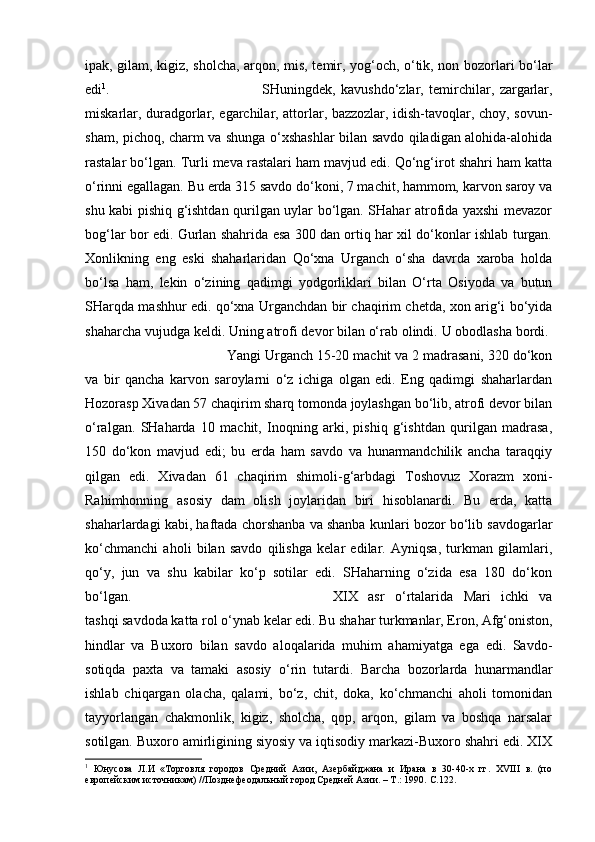 ipak, gilam, kigiz, sholcha, arqon, mis, temir, yog‘och, o‘tik, non bozorlari bo‘lar
edi 1
.  SHuningdek,   kavushdo‘zlar,   temirchilar,   zargarlar,
miskarlar, duradgorlar, egarchilar, attorlar, bazzozlar, idish-tavoqlar, choy, sovun-
sham, pichoq, charm va shunga o‘xshashlar bilan savdo qiladigan alohida-alohida
rastalar bo‘lgan. Turli meva rastalari ham mavjud edi. Qo‘ng‘irot shahri ham katta
o‘rinni egallagan. Bu erda 315 savdo do‘koni, 7 machit, hammom, karvon saroy va
shu kabi pishiq g‘ishtdan qurilgan uylar bo‘lgan. SHahar atrofida yaxshi mevazor
bog‘lar bor edi. Gurlan shahrida esa 300 dan ortiq har xil do‘konlar ishlab turgan.
Xonlikning   eng   eski   shaharlaridan   Qo‘xna   Urganch   o‘sha   davrda   xaroba   holda
bo‘lsa   ham,   lekin   o‘zining   qadimgi   yodgorliklari   bilan   O‘rta   Osiyoda   va   butun
SHarqda mashhur edi. qo‘xna Urganchdan bir chaqirim chetda, xon arig‘i bo‘yida
shaharcha vujudga keldi. Uning atrofi devor bilan o‘rab olindi. U obodlasha bordi. 
Yangi Urganch 15-20 machit va 2 madrasani, 320 do‘kon
va   bir   qancha   karvon   saroylarni   o‘z   ichiga   olgan   edi.   Eng   qadimgi   shaharlardan
Hozorasp Xivadan 57 chaqirim sharq tomonda joylashgan bo‘lib, atrofi devor bilan
o‘ralgan.   SHaharda   10   machit,   Inoqning   arki,   pishiq   g‘ishtdan   qurilgan   madrasa,
150   do‘kon   mavjud   edi;   bu   erda   ham   savdo   va   hunarmandchilik   ancha   taraqqiy
qilgan   edi.   Xivadan   61   chaqirim   shimoli-g‘arbdagi   Toshovuz   Xorazm   xoni-
Rahimhonning   asosiy   dam   olish   joylaridan   biri   hisoblanardi.   Bu   erda,   katta
shaharlardagi kabi, haftada chorshanba va shanba kunlari bozor bo‘lib savdogarlar
ko‘chmanchi   aholi   bilan   savdo   qilishga   kelar   edilar.   Ayniqsa,   turkman   gilamlari,
qo‘y,   jun   va   shu   kabilar   ko‘p   sotilar   edi.   SHaharning   o‘zida   esa   180   do‘kon
bo‘lgan.  XIX   asr   o‘rtalarida   Mari   ichki   va
tashqi savdoda katta rol o‘ynab kelar edi. Bu shahar turkmanlar, Eron, Afg‘oniston,
hindlar   va   Buxoro   bilan   savdo   aloqalarida   muhim   ahamiyatga   ega   edi.   Savdo-
sotiqda   paxta   va   tamaki   asosiy   o‘rin   tutardi.   Barcha   bozorlarda   hunarmandlar
ishlab   chiqargan   olacha,   qalami,   bo‘z,   chit,   doka,   ko‘chmanchi   aholi   tomonidan
tayyorlangan   chakmonlik,   kigiz,   sholcha,   qop,   arqon,   gilam   va   boshqa   narsalar
sotilgan. Buxoro amirligining siyosiy va iqtisodiy markazi-Buxoro shahri edi. XIX
1
  Юнусова   Л.И   «Торговля   городов   Средний   Азии,   Азербайджана   и   Ирана   в   30-40-х   гг.   XVIII   в.   (по
европейским источникам) //Позднефеодальный город Средней Азии. – Т.: 1990.  C .122. 