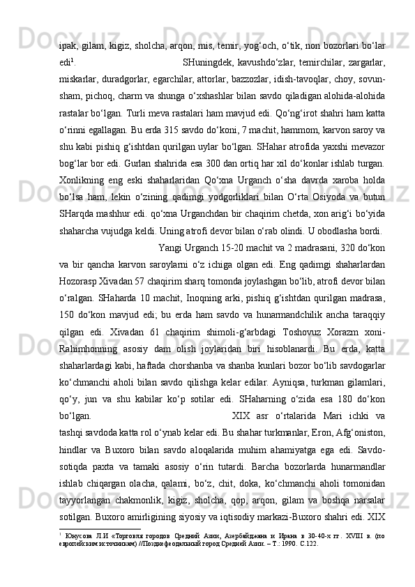 ipak, gilam, kigiz, sholcha, arqon, mis, temir, yog‘och, o‘tik, non bozorlari bo‘lar
edi 1
.  SHuningdek,   kavushdo‘zlar,   temirchilar,   zargarlar,
miskarlar, duradgorlar, egarchilar, attorlar, bazzozlar, idish-tavoqlar, choy, sovun-
sham, pichoq, charm va shunga o‘xshashlar bilan savdo qiladigan alohida-alohida
rastalar bo‘lgan. Turli meva rastalari ham mavjud edi. Qo‘ng‘irot shahri ham katta
o‘rinni egallagan. Bu erda 315 savdo do‘koni, 7 machit, hammom, karvon saroy va
shu kabi pishiq g‘ishtdan qurilgan uylar bo‘lgan. SHahar atrofida yaxshi mevazor
bog‘lar bor edi. Gurlan shahrida esa 300 dan ortiq har xil do‘konlar ishlab turgan.
Xonlikning   eng   eski   shaharlaridan   Qo‘xna   Urganch   o‘sha   davrda   xaroba   holda
bo‘lsa   ham,   lekin   o‘zining   qadimgi   yodgorliklari   bilan   O‘rta   Osiyoda   va   butun
SHarqda mashhur edi. qo‘xna Urganchdan bir chaqirim chetda, xon arig‘i bo‘yida
shaharcha vujudga keldi. Uning atrofi devor bilan o‘rab olindi. U obodlasha bordi. 
Yangi Urganch 15-20 machit va 2 madrasani, 320 do‘kon
va   bir   qancha   karvon   saroylarni   o‘z   ichiga   olgan   edi.   Eng   qadimgi   shaharlardan
Hozorasp Xivadan 57 chaqirim sharq tomonda joylashgan bo‘lib, atrofi devor bilan
o‘ralgan.   SHaharda   10   machit,   Inoqning   arki,   pishiq   g‘ishtdan   qurilgan   madrasa,
150   do‘kon   mavjud   edi;   bu   erda   ham   savdo   va   hunarmandchilik   ancha   taraqqiy
qilgan   edi.   Xivadan   61   chaqirim   shimoli-g‘arbdagi   Toshovuz   Xorazm   xoni-
Rahimhonning   asosiy   dam   olish   joylaridan   biri   hisoblanardi.   Bu   erda,   katta
shaharlardagi kabi, haftada chorshanba va shanba kunlari bozor bo‘lib savdogarlar
ko‘chmanchi   aholi   bilan   savdo   qilishga   kelar   edilar.   Ayniqsa,   turkman   gilamlari,
qo‘y,   jun   va   shu   kabilar   ko‘p   sotilar   edi.   SHaharning   o‘zida   esa   180   do‘kon
bo‘lgan.  XIX   asr   o‘rtalarida   Mari   ichki   va
tashqi savdoda katta rol o‘ynab kelar edi. Bu shahar turkmanlar, Eron, Afg‘oniston,
hindlar   va   Buxoro   bilan   savdo   aloqalarida   muhim   ahamiyatga   ega   edi.   Savdo-
sotiqda   paxta   va   tamaki   asosiy   o‘rin   tutardi.   Barcha   bozorlarda   hunarmandlar
ishlab   chiqargan   olacha,   qalami,   bo‘z,   chit,   doka,   ko‘chmanchi   aholi   tomonidan
tayyorlangan   chakmonlik,   kigiz,   sholcha,   qop,   arqon,   gilam   va   boshqa   narsalar
sotilgan. Buxoro amirligining siyosiy va iqtisodiy markazi-Buxoro shahri edi. XIX
1
  Юнусова   Л.И   «Торговля   городов   Средний   Азии,   Азербайджана   и   Ирана   в   30-40-х   гг.   XVIII   в.   (по
европейским источникам) //Позднефеодальный город Средней Азии. – Т.: 1990.  C .122.