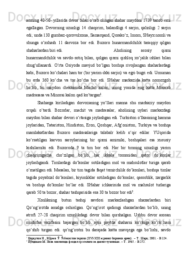 asrning 40-50- yillarida devor bilan o‘rab olingan shahar maydoni 1739 tanob erni
egallagan.   Devorning   uzunligi   14   chaqirim,   balandligi   4   sarjin,   qalinligi   2   sarjin
edi; unda 130 gumbaz-qorovulxona, Samarqand, Qorako‘z, Imom, SHayx nomli va
shunga   o‘xshash   11   darvoza   bor   edi.   Buxoro   hunarmandchilik   taraqqiy   qilgan
shaharlardan biri edi.  Aholining   asosiy   qismi
hunarmandchilik   va   savdo-sotiq   bilan,   qolgan   qismi   qishloq   xo‘jalik   ishlari   bilan
shug‘ullanardi.   O‘rta   Osiyoda   mavjud   bo‘lgan   boshqa   rivojlangan   shaharlardagi
kabi, Buxoro ko‘chalari ham tor (bir yarim-ikki sarjin) va egri-bugri edi. Umuman
bu   erda   360   ko‘cha   va   tor   ko‘cha   bor   edi.   SHahar   markazida   katta   nomozgoh
bo‘lib,   bu   maydon   chekkasida   Machit   kalon,   uning   yonida   eng   katta   Mirarab
madrasasa va Minorai kalon qad ko‘targan 1
. 
Shaharga   kiriladigan   dorvozaning   yo‘llari   manna   shu   markaziy   maydon
orqali   o‘tardi.   Bozorlar,   machit   va   madrasalar,   aholining   uylari   markazdagi
maydon bilan shahar devori o‘rtasiga joylashgan edi. Turkiston o‘lkasining hamma
joylaridan, Tatariston, Hindiston, Eron, Qoshqar, Afg‘oniston, Turkiya va boshqa
mamlakatlardan   Buxoro   madrasalariga   talabalr   kelib   o‘qir   edilar.   YUqorida
ko‘rsatilgan   karvon   saroylarining   bir   qismi   amirniki,   boshqalari   esa   xususiy
kishilarniki   edi.   Buxoroda   9   ta   tim   bor   edi.   Har   bir   timning   uzunligi   yarim
chaqirimgacha   cho‘zilgan   bo‘lib,   har   ikkala   tomonidan   qator   do‘konlar
joylashgandi.   Timlardagi   do‘konlar   sotiladigan   mol   va   mahsulotlar   turiga   qarab
o‘rnatilgan edi. Masalan, bir tim tagida faqat temirchilik do‘konlari, boshqa timlar
tagida poyabzal  do‘konlari, kiyimliklar sotiladigan do‘konlar, qassoblik, zargarlik
va   boshqa   do‘konlar   bo‘lar   edi.   SHahar   ichkarisida   mol   va   mahsulot   turlariga
qarab 50 ta bozor, shahar tashqarisida esa 30 ta bozor bor edi 2
.
Xonlikning   butun   tashqi   savdosi   markazlashgan   shaxarlardan   biri
Qo‘ng‘irotda   amalga   oshirilgan.   Qo‘ng‘irot   qadimgi   shaxarlardan   bo‘lib,   uning
atrofi   27-28   chaqirim   uzunlikdagi   devor   bilan   qurshalgan.   Ushbu   devor   asosan
mudofaa   vazifasini   bajargan   bo‘lib,   ayni   paytda   shaharni   ko‘rkiga   ko‘rk   ham
qo‘shib   turgan   edi.   qo‘ng‘irotni   bu   darajada   katta   mavqega   ega   bo‘lishi,   savdo
1
 Норқулов Н., Жўраев Ў. Ўзбекистон тарихи (XVI-XIX асрнинг биринчи ярми).  – T:. Шарқ. 2001. -  B .124.
2
 Йўлдошев М. Хива хонлигида феодал ер эгалиги ва давлат тузилиши. – T:. 1965. - B.272.