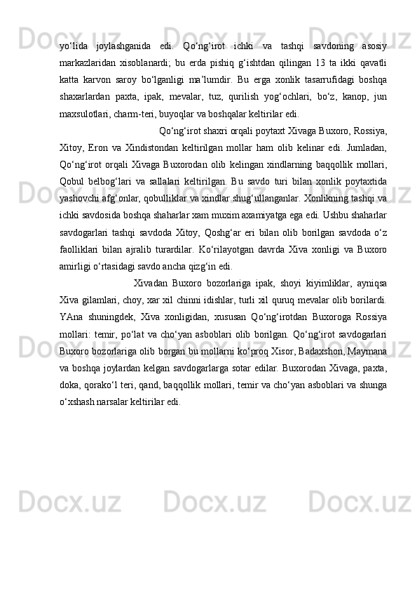 yo‘lida   joylashganida   edi.   Qo‘ng‘irot   ichki   va   tashqi   savdoning   asosiy
markazlaridan   xisoblanardi;   bu   erda   pishiq   g‘ishtdan   qilingan   13   ta   ikki   qavatli
katta   karvon   saroy   bo‘lganligi   ma’lumdir.   Bu   erga   xonlik   tasarrufidagi   boshqa
shaxarlardan   paxta,   ipak,   mevalar,   tuz,   qurilish   yog‘ochlari,   bo‘z,   kanop,   jun
maxsulotlari, charm-teri, buyoqlar va boshqalar keltirilar edi. 
Qo‘ng‘irot shaxri orqali poytaxt Xivaga Buxoro, Rossiya,
Xitoy,   Eron   va   Xindistondan   keltirilgan   mollar   ham   olib   kelinar   edi.   Jumladan,
Qo‘ng‘irot   orqali   Xivaga   Buxorodan   olib   kelingan   xindlarning   baqqollik   mollari,
Qobul   belbog‘lari   va   sallalari   keltirilgan.   Bu   savdo   turi   bilan   xonlik   poytaxtida
yashovchi afg‘onlar, qobulliklar va xindlar shug‘ullanganlar. Xonlikning tashqi va
ichki savdosida boshqa shaharlar xam muxim axamiyatga ega edi. Ushbu shaharlar
savdogarlari   tashqi   savdoda   Xitoy,   Qoshg‘ar   eri   bilan   olib   borilgan   savdoda   o‘z
faolliklari   bilan   ajralib   turardilar.   Ko‘rilayotgan   davrda   Xiva   xonligi   va   Buxoro
amirligi o‘rtasidagi savdo ancha qizg‘in edi. 
Xivadan   Buxoro   bozorlariga   ipak,   shoyi   kiyimliklar,   ayniqsa
Xiva gilamlari, choy, xar xil chinni idishlar, turli xil quruq mevalar olib borilardi.
YAna   shuningdek,   Xiva   xonligidan,   xususan   Qo‘ng‘irotdan   Buxoroga   Rossiya
mollari:   temir,   po‘lat   va   cho‘yan   asboblari   olib   borilgan.   Qo‘ng‘irot   savdogarlari
Buxoro bozorlariga olib borgan bu mollarni ko‘proq Xisor, Badaxshon, Maymana
va boshqa joylardan kelgan savdogarlarga sotar  edilar. Buxorodan Xivaga, paxta,
doka, qorako‘l teri, qand, baqqollik mollari, temir va cho‘yan asboblari va shunga
o‘xshash narsalar keltirilar edi.