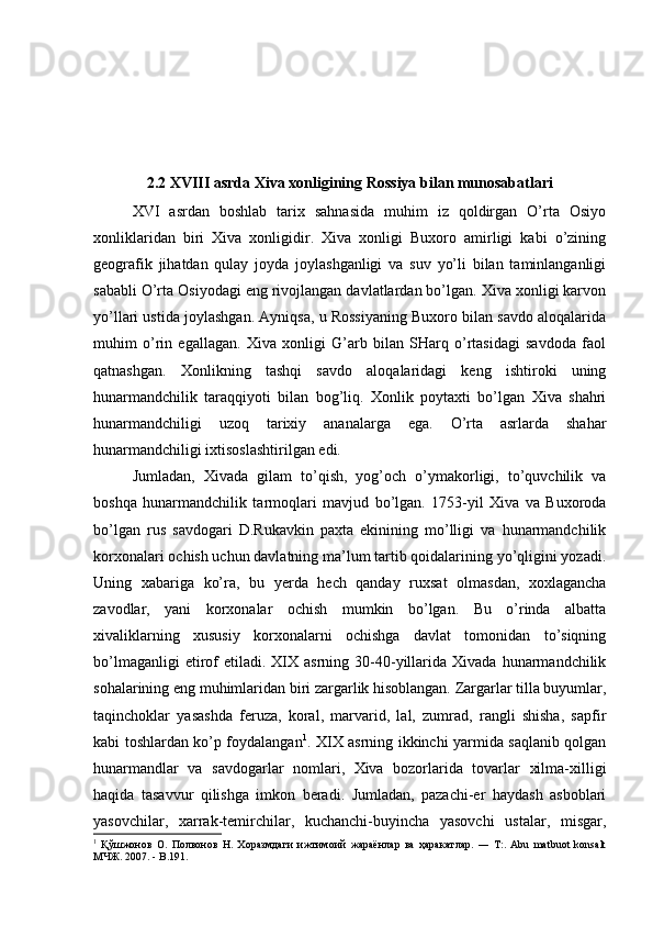 2.2 XVIII asrda Xiva xonligining Rossiya bilan munosabatlari
XVI   asrdan   boshlab   tarix   sahnasida   muhim   iz   qoldirgan   O’rta   Osiyo
xonliklaridan   biri   Xiva   xonligidir.   Xiva   xonligi   Buxoro   amirligi   kabi   o’zining
geografik   jihatdan   qulay   joyda   joylashganligi   va   suv   yo’li   bilan   taminlanganligi
sababli O’rta Osiyodagi eng rivojlangan davlatlardan bo’lgan. Xiva xonligi karvon
yo’llari ustida joylashgan. Ayniqsa, u Rossiyaning Buxoro bilan savdo aloqalarida
muhim   o’rin   egallagan.   Xiva   xonligi   G’arb   bilan   SHarq   o’rtasidagi   savdoda   faol
qatnashgan.   Xonlikning   tashqi   savdo   aloqalaridagi   keng   ishtiroki   uning
hunarmandchilik   taraqqiyoti   bilan   bog’liq.   Xonlik   poytaxti   bo’lgan   Xiva   shahri
hunarmandchiligi   uzoq   tarixiy   ananalarga   ega.   O’rta   asrlarda   shahar
hunarmandchiligi ixtisoslashtirilgan edi. 
Jumladan,   Xivada   gilam   to’qish,   yog’och   o’ymakorligi,   to’quvchilik   va
boshqa   hunarmandchilik   tarmoqlari   mavjud   bo’lgan.   1753-yil   Xiva   va   Buxoroda
bo’lgan   rus   savdogari   D.Rukavkin   paxta   ekinining   mo’lligi   va   hunarmandchilik
korxonalari ochish uchun davlatning ma’lum tartib qoidalarining yo’qligini yozadi.
Uning   xabariga   ko’ra,   bu   yerda   hech   qanday   ruxsat   olmasdan,   xoxlagancha
zavodlar,   yani   korxonalar   ochish   mumkin   bo’lgan.   Bu   o’rinda   albatta
xivaliklarning   xususiy   korxonalarni   ochishga   davlat   tomonidan   to’siqning
bo’lmaganligi  etirof  etiladi.  XIX  asrning  30-40-yillarida  Xivada  hunarmandchilik
sohalarining eng muhimlaridan biri zargarlik hisoblangan. Zargarlar tilla buyumlar,
taqinchoklar   yasashda   feruza,   koral,   marvarid,   lal,   zumrad,   rangli   shisha,   sapfir
kabi toshlardan ko’p foydalangan 1
. XIX asrning ikkinchi yarmida saqlanib qolgan
hunarmandlar   va   savdogarlar   nomlari,   Xiva   bozorlarida   tovarlar   xilma-xilligi
haqida   tasavvur   qilishga   imkon   beradi.   Jumladan,   pazachi-er   haydash   asboblari
yasovchilar,   xarrak-temirchilar,   kuchanchi-buyincha   yasovchi   ustalar,   misgar,
1
  Қўшжонов   О.   Полвонов   Н.   Хоразмдаги   ижтимоий   жараёнлар   ва   ҳаракатлар.   ―   Т:.   Abu   matbuot   konsalt
МЧЖ. 2007. - B.191.