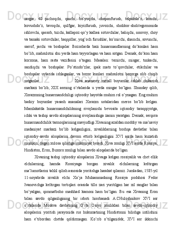 zargar,   40   pichoqchi,   qinchi,   bo’yoqchi,   choponfurush,   telpakdo’z,   konchi,
kovushdo’z,   tavoqchi,   qulfgar,   kiyizfurush,   juvozchi,   sholikor-sholitegirmonida
ishlovchi, qassob, tuzchi, kallapoz-qo’y kallasi sotuvchilar, baliqchi, nonvoy, choy
va tamaki sotuvchilar, baqqollar, yog’och furushlar, ko’mirchi, shamchi, sovunchi,
sarrof,   jarchi   va   boshqalar.   Bozorlarda   bazi   hunarmandlarning   do’konlari   ham
bo’lib, mahsulotni shu yerda ham tayyorlagan va ham sotgan. Demak, do’kon ham
korxona,   ham   rasta   vazifasini   o’tagan.   Masalan:   temirchi,   misgar,   tunkachi,
sandiqchi   va   boshqalar.   Po’stindo’zlar,   ipak   mato   to’quvchilar,   etikchilar   va
boshqalar   uylarida   ishlaganlar,   va   bozor   kunlari   mahsulotni   bozorga   olib   chiqib
sotganlar.  Xiva   ananaviy   metall   buyumlar   ishlab   chikarish
markazi   bo’lib,   XIX   asrning   o’rtalarida   u   yerda   misgar   bo’lgan.   Shunday   qilib,
Xorazmning hunarmandchiligi iqtisodiy hayotda muhim rol o’ynagan. Eng muhim
badiiy   buyumlar   yasash   ananalari   Xorazm   ustalaridan   meros   bo’lib   kelgan.
Mamlakatda   hunarmandchilikning   rivojlanishi   bevosita   iqtisodiy   taraqqiyotga,
ichki va tashqi savdo aloqalarining rivojlanishiga zamin yaratgan. Demak, serqirra
hunarmandchilik tarmoqlarining mavjudligi Xivaning azaldan moddiy va ma’naviy
madaniyat   markazi   bo’lib   kelganligini,   xivaliklarning   boshqa   davlatlar   bilan
iqtisodiy-savdo   aloqalarini   davom   ettirib   kelganligini   XVI   asrda   ham   kuzatish
mumkin, degan xulosa qilishga imkoniyat beradi. Xiva xonligi XVI asrda Rossiya,
Hindiston, Eron, Buxoro xonligi bilan savdo aloqalarida bo’lgan. 
Xivaning tashqi  iqtisodiy  aloqalarini  Xivaga  kelgan rossiyalik  va  chet  ellik
elchilarning,   hamda   Rossiyaga   borgan   xivalik   elchilarning   keltirgan
ma’lumotlarini tahlil qilish asnosida yoritishga harakat qilamiz. Jumladan, 1585-yil
11-noyabrda   xivalik   elchi   Xo’ja   Muhammadning   Rossiya   podshosi   Fedor
Ivanovichga   keltirgan   tortiqlari   orasida   tillo   zari   yuritilgan   har   xil   ranglar   bilan
bo’yalgan,   qimmatboho   mashhad   kamoni   ham   bo’lgan.   Bu   esa   Xivaning   Eron
bilan   savdo   qilganligining   bir   isboti   hisobanadi   A.CHuloshnikov   XVI   asr
o’rtalarida   Moskva   davlatining   O’rta   Osiyo   xonliklari   bilan   savdo-iqtisodiy
aloqalarini   yoritish   jarayonida   rus   hukumatining   Hindistonni   bilishga   intilishini
ham   e’tibordan   chetda   qoldirmagan.   Ko’rib   o’tilganidek,   XVI   asr   ikkinchi