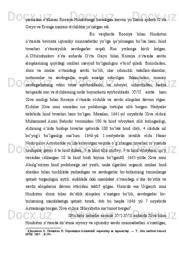 yarmidan e’tiboran Rossiya Hindistonga boradigan karvon yo’llarini qidirib O’rta
Osiyo va Eronga maxsus elchiliklar jo’natgan edi. 
Bu   vaqtlarda   Roosiya   bilan   Hindiston
o’rtasida   bevosita   iqtisodiy   munosabatlar   yo’lga   qo’yilmagan   bo’lsa   ham,   hind
tovarlari   o’rtaosiyolik   savdogarlar   orqali   Rus   yerlariga   kirib   kelgan.
A.CHuloshnikov   o’rta   asrlarda   O’rta   Osiyo   bilan   Rossiya   o’rtasida   savdo
aloqalarining   quyidagi   usullari   mavjud   bo’lganligini   e’tirof   qiladi.   Birinchidan,
shox   va   xonlar   o’rtasidagi   savdo   bo’lib,   ular   ishonchli   vakillari-shaxslar,
mehmonlar   va   savdogarlar   orqali   amalga   oshirilgan.   Ikkinchidan,   xususiy
savdogarlarning   erkin   tovar   ayirboshlashi,   va   nihoyat,   uchinchidan,   hadya
tariqasida xon va elchilarning nodir buyumlarni ayirboshlashi. XVII   asrda   ham
Xiva   xonligi   bilan   Rossiya   o’rtasida   elchilik   va   savdo   aloqalari   davom   etgan.
Elchilar   Xiva   xoni   nomidan   rus   podshosiga   tortiqlar   olib   borgan.   Hadyalar
tarkibida   hind   tovarlari   ham   bo’lgan.   Masalan,   1641-yil   noyabrda   Xiva   elchisi
Muhammad   Amin   Bahodir   tomonidan   100   ta   hind   viboykasi   olib   kelinganligi,
elchining   o’zida   boshqa   tovarlar   qatorida   100   bo’lak   hind   chiti,   4   idishda   nil
bo’yog’i   bo’lganligi   ma’lum.   1646-yil   1-sentyabrda   xivalik   elchi   Nazar
Nodirqulov Astrobodda yo’lda kelayotgan vaqtida o’g’irlangan tovarlari ro’yxatida
boshqalar qatori 6 ta hind dokasi, 5 ta hind tillo izufrey, 9 ta hind viboykasi, qo’y
terisidan   ishlangan   10   ta   hind   bosh   kiyimi   bo’lgan60.   1645-yilda   Xiva   xoni
Abulg’ozixon   hind   podshosiga   xat   yozib,   unda   ilgarilari   urganch   xonlari   hind
shoxlari   bilan   tinchlikda   yashashgan   va   savdogarlar   bir-birlarining   tomonlariga
qatnab   turganligini   aytib,   endilikda   ikki   mamlakat   o’rtasidagi   o’sha   do’stlik   va
savdo   aloqalarini   davom   ettirishni   taklif   qilgan.   Hozirda   esa   Urganch   xoni
Hindiston   shoxi   bilan   do’stlik   aloqalari   o’rnatgan   bo’lib,   savdogarlar   bir-
birlarining   mamlakatiga   qatnab   turadi,   deb   bu   haqda   1646   yil   7   noyabrda
Astraxanga borgan Xiva elchisi SHayxbobo ma’lumot bergan 1
. 
SHu kabi xabarlar asosida XVI-XVII asrlarda Xiva bilan
Hindiston o’rtasida do’stona siyosiy va iqtisodiy savdo munosabatlari o’rnatilgan,
1
  Қўшжонов   О.   Полвонов   Н.   Хоразмдаги   ижтимоий   жараёнлар   ва   ҳаракатлар.   ―   Т:.   Abu   matbuot   konsalt
МЧЖ. 2007. - B.194. 