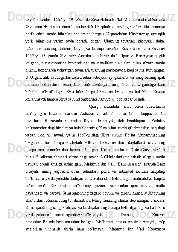 deyish mumkin. 1667-yil 19-dekabrda Xiva elchisi Po’lat-Muhammad mahkamada
Xiva xoni Hindiston shoxi bilan bordi-keldi qiladi va savdogarar har ikki tomonga
borib   erkin   savdo   kiladilar   deb   javob   bergan.   Urganchdan   Hindistonga   quruqlik
yo’li   bilan   bir   yarim   oyda   boradi,   degan.   Ularning   tovarlari   kindyaki,   doka,
qalampirmunchoq,   dolchin,   buyoq   va   boshqa   tovarlar.   Rus   elchisi   Ivan   Fedotov
1669-yil  13-iyunda  Xiva  xoni   Anusha   xon  huzurida   bo’lgan  va  Rossiyaga  qaytib
kelgach,   o’z   axborotida   buxoroliklar   va   xivaliklar   bir-birlari   bilan   o’zaro   savdo
qilishi, bozorlarda uchratgan tovarlari, ularning narx-navosi haqida ma’lum qilgan.
U   Urganchlik   savdogarlar   Buxorodan   viboyka,   ip   gazlama   va   rang-barang   ipak
matolari   keltirishini,   lekin,   buxorolik   savdogarlarning   Xiva   va   Urganchga   kam
kelishini   e’tirof   etgan.   SHu   bilan   birga   I.Fedotov   hindlar   va   balxliklar   Xivaga
kelishmaydi hamda Xivada hind omborlari ham yo’q, deb xabar beradi. 
Qizig’i   shundaki,   elchi   Xiva   bozorlarida
sotilayotgan   tovarlar   narxini   Astraxanda   sotilish   narxi   bilan   taqqoslab,   bu
tovarlarni   Rossiyada   sotishdan   foyda   chiqmaydi,   deb   hisoblagan.   I.Fedotov
ko’rsatmalaridagi hindlar va balxliklarning Xiva bilan savdo qilishmasligi haqidagi
xabari   ikki   yil   avval,   ya’ni   1667-yildagi   Xiva   elchisi   Po’lat   Muhammadning
bergan ma’lumotlariga zid keladi. Aftidan, I.Fedotov sharq davlatlarda savdoning
o’ziga   xos   tamonlaridan   bexabar   bo’lgan.   Ko’p   holatlarda   O’rta   Osiyo   xonlari
bilan   Hindiston   shoxlari   o’rtasidagi   savdo   A.CHuloshnikov   eslatib   o’tgan   savdo
usullari orqali amalga oshirilgan.. Mahmud ibn Vali “Bahr-ul asror” asarida Balx
viloyati,   uning   jug’rofik   o’rni,   odamlari,   poliz   va   sabzavot   ekinlari   haqidagi
bo’limda u yerda yetishtiriladigan va chetdan olib kelinadigan mahsulotlar haqida
xabar   berib,   Xorazmdan   ko’ktarnay   qovuni,   Buxorodan   qora   qovun,   mulla
payandagi va daroyi, Samarqandning zagare qovuni va gilosi, shimoliy Xitoyning
shaftolilari, Xorazmning tut daraxtlari, Marg’ilonning charxi deb atalgan o’riklari,
Samarqandning sangak olmasi va boshqalarning Balxga keltirilganligi va hattoki u
yerda yetishtirila boshlanganligini ta’kidlaydi.  Demak,   Xorazm
qovunlari  Balxda  ham  mashhur  bo’lgan.  Ma’lumki,  qovun  suvsiz  o’smaydi,  ko’p
sug’orilsa   unchalik   shirin   ham   bo’lmaydi.   Mahmud   ibn   Vali   Xorazmda 