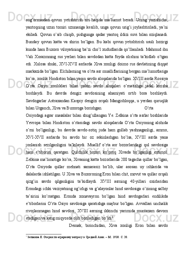 sug’ormasdan   qovun   yetishtirish   siri   haqida   ma’lumot   beradi.   Uning   yozishicha,
yantoqning uzun tomiri uzunasiga kesilib, unga qovun urig’i joylashtiriladi, ya’ni
ekiladi.   Qovun   o’sib   chiqib,   pishgunga   qadar   yantoq   ildizi   suvi   bilan   oziqlanadi.
Bunday   qovun   katta   va   shirin   bo’lgan.   Bu   kabi   qovun   yetishtirish   usuli   hozirgi
kunda ham Buxoro viloyatining ba’zi cho’l xududlarida qo’llaniladi. Mahmud ibn
Vali   Xorazmning   rus   yerlari   bilan   savdodan   katta   foyda   olishini   ta’kidlab   o’tgan
edi.   Xulosa   shuki,   XVI-XVII   asrlarda   Xiva   xonligi   doimo   rus   davlatining   diqqat
markazida bo’lgan. Elchilarning va o’rta asr mualliflarining bergan ma’lumotlariga
ko’ra, xonlik Hindiston bilan yaqin savdo aloqalarida bo’lgan. XVIII asrda Rossiya
O’rta   Osiyo   xonliklari   bilan   yakin   savdo   aloqalari   o’rnatishga   jadal   kirisha
boshlaydi.   Bu   davrda   dengiz   savdosining   ahamiyati   ortib   bora   boshlaydi.
Savdogarlar   Astraxandan  Kaspiy  dengizi   orqali   Mangishloqqa,  u  yerdan quruqlik
bilan Urganch, Xiva va Buxoroga borishgan.  O’rta
Osiyodagi agrar masalalar bilan shug’ullangan Ye. Zelkina o’rta asrlar boshlarida
Yevropa   bilan   Hindiston   o’rtasidagi   savdo   aloqalarida   O’rta   Osiyoning   alohida
o’rni   bo’lganligi,   bu   davrda   savdo-sotiq   juda   ham   gullab   yashnaganligi,   ammo,
XVI-XVII   asrlarda   bu   savdo   bir   oz   sekinlashgan   bo’lsa,   XVIII   asrda   yana
jonlanish   sezilganligini   ta’kilaydi.   Muallif   o’rta   asr   bozorlaridagi   qul   savdosiga
ham   e’tiborini   qaratgan.   Qulchilik   bozori   ko’proq   Xivada   bo’lganligi   extimol.
Zelkina ma’limotiga ko’ra, Xivaning katta bozorlarida 200 tagacha qullar bo’lgan,
O’rta   Osiyoda   qullar   mehnati   samarasiz   bo’lib,   ular   asosan   uy   ishlarida   va
dalalarda ishlatilgan. U Xiva va Buxoroning Eron bilan chit, movut va qullar orqali
qizg’in   savdo   qilganligini   ta’kidlaydi.   XVIII   asrning   40-yillari   oxirlaridan
Erondagi ichki vaziyatning og’irligi va g’alayonlar hind savdosiga o’zining salbiy
ta’sirini   ko’rsatgan.   Eronda   xonavayron   bo’lgan   hind   savdogarlari   endilikda
e’tiborlarini O’rta Osiyo savdosiga qaratishga majbur bo’lgan. Avvallari unchalik
rivojlanmagan   hind   savdosi,   XVIII   asrning   ikkinchi   yarimida   muntazam   davom
etadigan va keng miqyosda olib boriladigan bo’ldi 1
. 
Demak,   birinchidan,   Xiva   xonligi   Eron   bilan   savdo
1
 Зелькина Е. Очерки по аграрному вопросу в Средней Азии. – М.: 1930.  C . 20. 