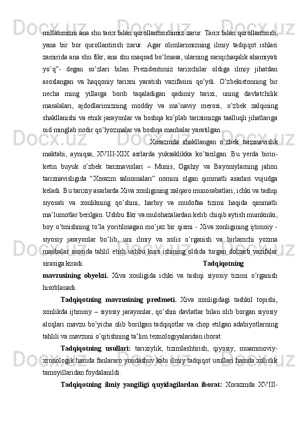 millatimizni ana shu tarix bilan qurollantirishimiz zarur. Tarix bilan qurollantirish,
yana   bir   bor   qurollantirish   zarur.   Agar   olimlarimizning   ilmiy   tadqiqot   ishlari
zamirida ana shu fikr, ana shu maqsad bo’lmasa, ularning sariqchaqalik ahamiyati
yo’q”-   degan   so’zlari   bilan   Prezidentimiz   tarixchilar   oldiga   ilmiy   jihatdan
asoslangan   va   haqqoniy   tarixni   yaratish   vazifasini   qo’ydi.   O’zbekistonning   bir
necha   ming   yillarga   borib   taqaladigan   qadimiy   tarixi,   uning   davlatchilik
masalalari,   ajdodlarimizning   moddiy   va   ma’naviy   merosi,   o’zbek   xalqining
shakllanishi va etnik jarayonlar va boshqa ko’plab tariximizga taalluqli jihatlariga
oid minglab nodir qo’lyozmalar va boshqa manbalar yaratilgan. 
Xorazmda   shakllangan   o’zbek   tarixnavislik
maktabi,   ayniqsa,   XVIII-XIX   asrlarda   yuksaklikka   ko’tarilgan.   Bu   yerda   birin-
ketin   buyuk   o’zbek   tarixnavislari   –   Munis,   Ogahiy   va   Bayoniylarning   jahon
tarixnavisligida   “Xorazm   salnomalari”   nomini   olgan   qimmatli   asarlari   vujudga
keladi. Bu tarixiy asarlarda Xiva xonligining xalqaro munosabatlari, ichki va tashqi
siyosati   va   xonlikning   qo’shini,   harbiy   va   mudofaa   tizimi   haqida   qimmatli
ma’lumotlar berilgan. Ushbu fikr va mulohazalardan kelib chiqib aytish mumkinki,
boy o’tmishning to’la yoritilmagan mo’jaz bir qismi - Xiva xonligining ijtimoiy -
siyosiy   jarayonlar   bo’lib,   uni   ilmiy   va   xolis   o’rganish   va   birlamchi   yozma
manbalar   asosida   tahlil   etish   ushbu   kurs   ishining   oldida   turgan   dolzarb   vazifalar
sirasiga kiradi. Tadqiqotning
mavzusining   obyekti.   Xiva   xonligida   ichki   va   tashqi   siyosiy   tizimi   o’rganish
hisoblanadi. 
Tadqiqotning   mavzusining   predmeti.   Xiva   xonligidagi   tashkil   topishi,
xonlikda ijtimoiy – siyosiy  jarayonlar, qo’shni  davlatlar  bilan olib borgan siyosiy
aloqlari  mavzu bo’yicha olib borilgan tadqiqotlar va chop etilgan adabiyotlarning
tahlili va mavzuni o’qitishning ta’lim texnologiyalaridan iborat.
Tadqiqotning   usullari:   tarixiylik,   tizimlashtirish,   qiyosiy,   muammoviy-
xronologik hamda fanlararo yondashuv kabi ilmiy tadqiqot usullari hamda xolislik
tamoyillaridan foydalanildi. 
Tadqiqotning   ilmiy   yangiligi   quyidagilardan   iborat:   Xorazmda   XVIII-