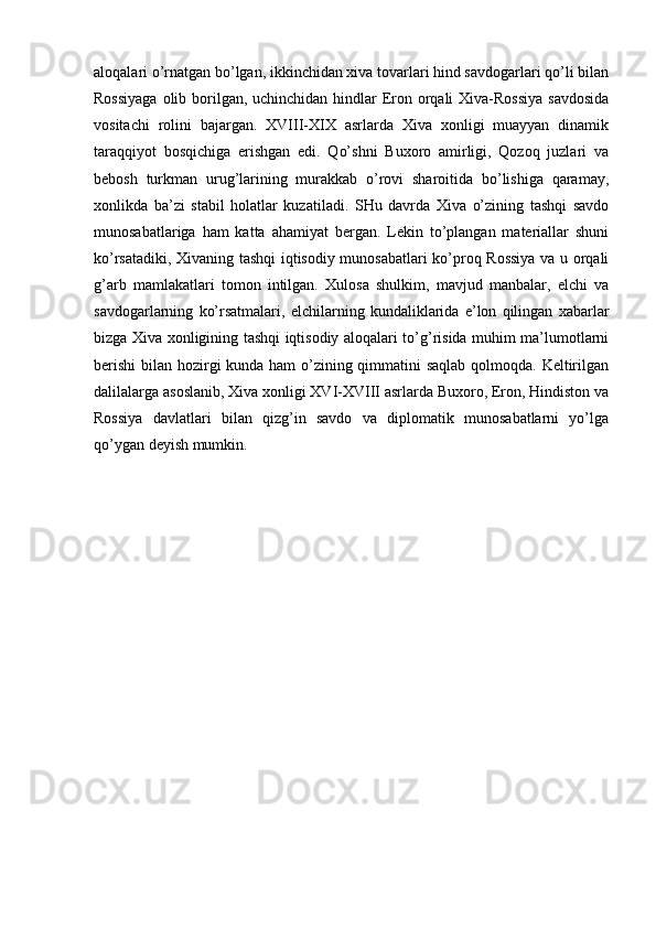 aloqalari o’rnatgan bo’lgan, ikkinchidan xiva tovarlari hind savdogarlari qo’li bilan
Rossiyaga  olib borilgan, uchinchidan hindlar Eron orqali  Xiva-Rossiya  savdosida
vositachi   rolini   bajargan.   XVIII-XIX   asrlarda   Xiva   xonligi   muayyan   dinamik
taraqqiyot   bosqichiga   erishgan   edi.   Qo’shni   Buxoro   amirligi,   Qozoq   juzlari   va
bebosh   turkman   urug’larining   murakkab   o’rovi   sharoitida   bo’lishiga   qaramay,
xonlikda   ba’zi   stabil   holatlar   kuzatiladi.   SHu   davrda   Xiva   o’zining   tashqi   savdo
munosabatlariga   ham   katta   ahamiyat   bergan.   Lekin   to’plangan   materiallar   shuni
ko’rsatadiki, Xivaning tashqi iqtisodiy munosabatlari ko’proq Rossiya va u orqali
g’arb   mamlakatlari   tomon   intilgan.   Xulosa   shulkim,   mavjud   manbalar,   elchi   va
savdogarlarning   ko’rsatmalari,   elchilarning   kundaliklarida   e’lon   qilingan   xabarlar
bizga Xiva xonligining tashqi iqtisodiy aloqalari to’g’risida muhim ma’lumotlarni
berishi  bilan hozirgi  kunda ham o’zining qimmatini saqlab qolmoqda. Keltirilgan
dalilalarga asoslanib, Xiva xonligi XVI-XVIII asrlarda Buxoro, Eron, Hindiston va
Rossiya   davlatlari   bilan   qizg’in   savdo   va   diplomatik   munosabatlarni   yo’lga
qo’ygan deyish mumkin. 