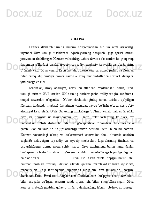 XULOSA
О ‘zbek   davlatchiligining   muhim   bosqichlaridan   biri   va   о ‘rta   asrlardagi
tayanchi   Xiva   xonligi   hisoblanadi.   Ajnabiylarning   bosqinchiligiga   qarshi   kurash
jarayonida shakllangan Xorazm vohasidagi ushbu davlat t о ‘rt asrdan k о ‘proq vaqt
davomida   о ‘lkadagi   barcha   siyosiy,   iqtisodiy,   madaniy   jarayonlarga   о ‘z   ta’sirini
о ‘tkazib keldi. Xiva xonligi Eron davlati, Buxoro xonligi, qozoq juzlari va Rossiya
bilan   tashqi   diplomatiya   hamda   savdo   –   sotiq   munosabatlarida   sezilarli   darajada
yutuqlarga erishdi.
Manbalar,   ilmiy   adabiyot,   arxiv   hujjatlaridan   foydalangan   holda,   Xiva
xonligi   tarixini   XVI-   asrdan   XX   asrning   boshlarigacha   milliy   istiqlol   mafkurasi
nuqtai   nazaridan   о ‘rganildi.   О ‘zbek   davlatchiligining   tamal   toshlari   q о ‘yilgan
Xorazm   hududida   mustaqil   davlatning   yangidan   paydo   b о ‘lishi   о ‘ziga   xos   ijobiy
ahamiyat  kasb   etadi.   О ‘rta  Osiyoning  xonliklarga  b о ‘linib  ketishi   natijasida  ichki
nizo   va   tinimsiz   urushlar   davom   etdi.   Hatto   hukmdorlarning   k о ‘plari   о ‘z
farzandlari   q о ‘lida   shahid   b о ‘ldilar.   Urug‘–   qabilalar   о ‘rtasidagi   etnik   qarama   –
qarshiliklar   bir   xalq   b о ‘lib   jipslashishga   imkon   bermadi.   Shu     bilan   bir   qatorda
Xorazm   vohasidagi   о ‘troq   va   k о ‘chmanchi   chorvador   aholi   о ‘rtasida   azaldan
saqlanib   kelayotgan   iqtisodiy   va   siyosiy   mojarolar,   fuqarolarning   tinchlik   va
osoyishtaligiga   doimo   raxna   solib   turardi.   Xiva   xonligining   butun   tarixi   davlat
boshqaruvini tashkil etishda urug‘–aymoqchilik munosabatlariga tayanilganligidan
dalolat beradi.  Xiva   XVI   asrda   tashkil   topgan   bo’lib,   shu
davrdan   boshlab   mustaqil   davlat   sifatida   qo’shni   mamlakatlar   bilan   iqtisodiy,
madaniy   va   ko’p   tarmoqlama   diplomatik   aloqalarni   amalga   oshirib,   borgan.
Jumladan   Eron,   Hindiston,   Afg’oniston,   Turkiya   kabi,   ko’pgina   sharq   davlatlari
bilan   aloqada   bo’lgan.   Asosan   savdo-tijorat   ishi   bilan   shug’ullanishgan.   Xiva
xonligi strategik jixatdan qulay o’rinda joylashganligi, tabiati, ob-havosi, tuprog’i