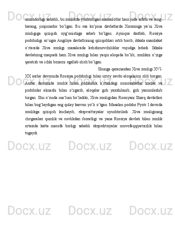 unumdorligi sababli, bu xonlikda ytishtirilgan maxsulotlar ham juda sifatli va rang-
barang,   jimjimador   bo’lgan.   Bu   esa   ko’pina   davlatlarda   Xorazmga   ya’ni   Xiva
xonligiga   qiziqish   uyg’onishiga   sabab   bo’lgan.   Ayniqsa   dastlab,   Rossiya
podsholigi so’ngra Angiliya davlatlrining qiziqishlari ortib borib, ikkala mamlakat
o’rtasida   Xiva   xonligi   masalasida   kelishmovchiliklar   vujudga   keladi.   Ikkala
davlatning maqsadi   ham  Xiva  xonligi  bilan  yaqin aloqada  bo’lib,  xonlikni  o’ziga
qaratish va ichki bozarni egallab olish bo’lgan. 
Shunga qaramasdan Xiva xonligi XVI-
XX asrlar davomida Rossiya podsholigi bilan uzviy savdo aloqalarini olib borgan.
Asrlar   davomida   xonlik   bilan   podsholik   o’rtasidagi   munosabatlar   xonlar   va
podsholar   almashi   bilan   o’zgarib,   aloqalar   goh   yaxshilanib,   goh   yamonlashib
turgan. Shu o’rinda ma’lum bo’ladiki, Xiva xonligidan Rossiyani Sharq davlatlari
bilan bog’laydigan eng qulay karvon yo’li o’tgan. Masalan podsho Pyotr I davrida
xonlikga   qiziqish   kuchayib,   ekspesittsiyalar   uyushtiriladi.   Xiva   xonligining
chegaralari   qumlik   va   suvlikdan   iboratligi   va   yana   Rossiya   davlati   bilan   xonlik
ortasida   katta   masofa   borligi   sababli   ekspeditsiyalar   muvofaqqiyatsizlik   bilan
tugaydi. 