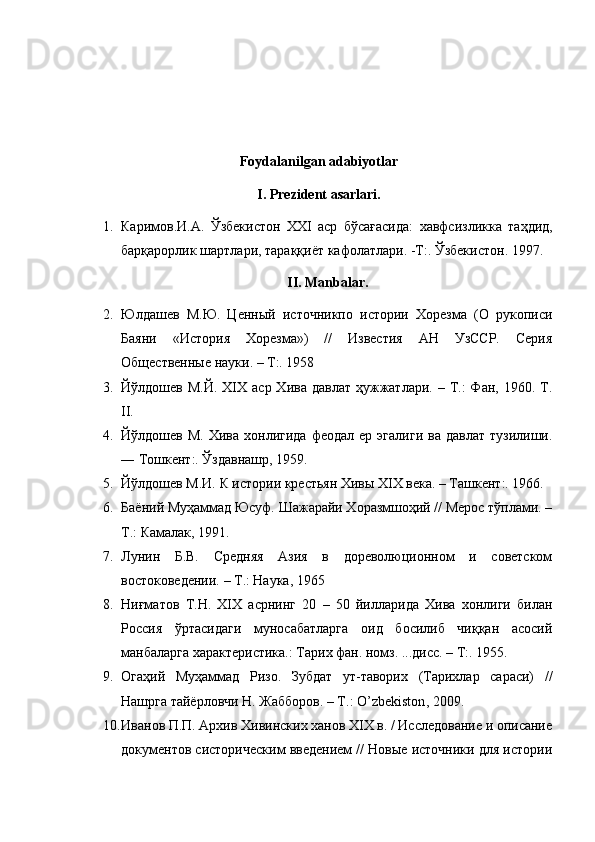 Foydalanilgan adabiyotlar
I. Prezident asarlari.
1. Каримов . И . А .   Ўзбекистон   ХХ I   аср   бўсағасида :   хавфсизликка   таҳдид ,
барқарорлик   шартлари ,  тараққи ё т   кафолатлари . - Т :.  Ўзбекистон . 1997.
II. Manbalar.
2. Юлдашев   М.Ю.   Ценный   источникпо   истории   Хорезма   (О   рукописи
Баяни   «История   Хорезма»)   //   Известия   АН   УзССР.   Серия
Общественные науки. – Т:. 1958
3. Йўлдошев  М.Й.  XIX  аср  Хива давлат   ҳужжатлари.  – Т.:  Фан, 1960.  Т.
II. 
4. Йўлдошев  М.   Хива  хонлигида  феодал  ер   эгалиги  ва   давлат  тузилиши.
― Тошкент:. Ўздавнашр, 1959.
5. Йўлдошев М.И. К истории крестьян Хивы XIX века. – Ташкент:. 1966.
6. Баёний Муҳаммад Юсуф. Шажарайи Хоразмшоҳий // Мерос тўплами. –
Т.: Камалак, 1991.
7. Лунин   Б.В.   Средняя   Азия   в   дореволюционном   и   советском
востоковедении. – Т.: Наука, 1965
8. Ниғматов   Т.Н.   XIX   асрнинг   20   –   50   йилларида   Хива   хонлиги   билан
Россия   ўртасидаги   муносабатларга   оид   босилиб   чиққан   асосий
манбаларга характеристика.: Тарих фан. номз. ...дисс. – Т:. 1955.
9. Огаҳий   Муҳаммад   Ризо.   Зубдат   ут-таворих   (Тарихлар   сараси)   //
Нашрга тайёрловчи Н. Жабборов. – Т.:  O ’ zbekiston , 2009. 
10. Иванов П.П. Архив Хивинских ханов XIX в. / Исследование и описание
документов систорическим введением // Новые источники для истории